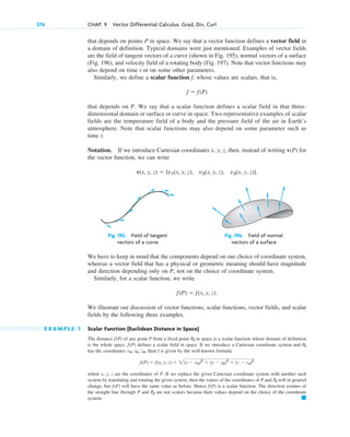 376 CHAP. 9 Vector Differential Calculus. Grad, Div, Curl
that depends on points P in space. We say that a vector function defines a vector field in
a domain of definition. Typical domains were just mentioned. Examples of vector fields
are the field of tangent vectors of a curve (shown in Fig. 195), normal vectors of a surface
(Fig. 196), and velocity field of a rotating body (Fig. 197). Note that vector functions may
also depend on time t or on some other parameters.
Similarly, we define a scalar function f, whose values are scalars, that is,
that depends on P. We say that a scalar function defines a scalar field in that three-
dimensional domain or surface or curve in space. Two representative examples of scalar
fields are the temperature field of a body and the pressure field of the air in Earth’s
atmosphere. Note that scalar functions may also depend on some parameter such as
time t.
Notation. If we introduce Cartesian coordinates x, y, z, then, instead of writing v(P) for
the vector function, we can write
v(x, y, z)  [v1(x, y, z), v2(x, y, z), v3(x, y, z)].
f  f(P)
Fig. 195. Field of tangent Fig. 196. Field of normal
vectors of a curve vectors of a surface
We have to keep in mind that the components depend on our choice of coordinate system,
whereas a vector field that has a physical or geometric meaning should have magnitude
and direction depending only on P, not on the choice of coordinate system.
Similarly, for a scalar function, we write
We illustrate our discussion of vector functions, scalar functions, vector fields, and scalar
fields by the following three examples.
E X A M P L E 1 Scalar Function (Euclidean Distance in Space)
The distance f(P) of any point P from a fixed point in space is a scalar function whose domain of definition
is the whole space. f(P) defines a scalar field in space. If we introduce a Cartesian coordinate system and
has the coordinates , then f is given by the well-known formula
where x, y, z are the coordinates of P. If we replace the given Cartesian coordinate system with another such
system by translating and rotating the given system, then the values of the coordinates of P and will in general
change, but will have the same value as before. Hence is a scalar function. The direction cosines of
the straight line through P and are not scalars because their values depend on the choice of the coordinate
system. 䊏
P0
f(P)
f(P)
P0
f(P)  f(x, y, z)  2(x  x0)2
 (y  y0)2
 (z  z0)2
x0, y0, z0
P0
P0
f(P)  f(x, y, z).
c09.qxd 10/30/10 3:25 PM Page 376
 