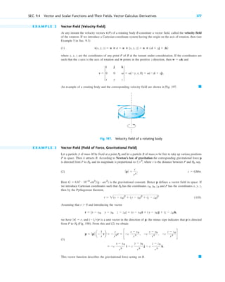 E X A M P L E 2 Vector Field (Velocity Field)
At any instant the velocity vectors v(P) of a rotating body B constitute a vector field, called the velocity field
of the rotation. If we introduce a Cartesian coordinate system having the origin on the axis of rotation, then (see
Example 5 in Sec. 9.3)
(1)
where x, y, z are the coordinates of any point P of B at the instant under consideration. If the coordinates are
such that the z-axis is the axis of rotation and w points in the positive z-direction, then and
An example of a rotating body and the corresponding velocity field are shown in Fig. 197. 䊏
v  4
i j k
0 0 v
x y z
4  v[y, x, 0]  v(yi  xj).
w  vk
v(x, y, z)  w ⴛ r  w ⴛ [x, y, z]  w ⴛ (xi  yj  zk)
SEC. 9.4 Vector and Scalar Functions and Their Fields. Vector Calculus: Derivatives 377
Fig. 197. Velocity field of a rotating body
E X A M P L E 3 Vector Field (Field of Force, Gravitational Field)
Let a particle A of mass M be fixed at a point and let a particle B of mass m be free to take up various positions
P in space. Then A attracts B. According to Newton’s law of gravitation the corresponding gravitational force p
is directed from P to , and its magnitude is proportional to , where r is the distance between P and , say,
(2)
Here is the gravitational constant. Hence p defines a vector field in space. If
we introduce Cartesian coordinates such that has the coordinates and P has the coordinates x, y, z,
then by the Pythagorean theorem,
Assuming that and introducing the vector
we have and r is a unit vector in the direction of p; the minus sign indicates that p is directed
from P to (Fig. 198). From this and (2) we obtain
(3)
This vector function describes the gravitational force acting on B. 䊏
 c
x  x0
r 3
i  c
y  y0
r3
j  c
z  z0
r3
k.
p  ƒ pƒ a
1
r
rb  
c
r3 r  cc
x  x0
r3 , c
y  y0
r 3 , c
z  z0
r3 d
P0
(1r)
ƒr ƒ  r,
r  [x  x0, y  y0, z  z0]  (x  x0)i  (y  y0)j  (z  z0)k,
r  0
( 0).
r  2(x  x0)2
 (y  y0)2
 (z  z0)2
x0, y0, z0
P0
G  6.67 # 10ⴚ8
cm3
(g # sec2
)
c  GMm.
ƒp ƒ 
c
r2
,
P0
1r2
P0
P0
c09.qxd 10/30/10 3:25 PM Page 377
 