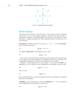 Vector Calculus
The student may be pleased to learn that many of the concepts covered in (regular)
calculus carry over to vector calculus. Indeed, we show how the basic concepts of
convergence, continuity, and differentiability from calculus can be defined for vector
functions in a simple and natural way. Most important of these is the derivative of a
vector function.
Convergence. An infinite sequence of vectors is said to converge if
there is a vector a such that
(4)
a is called the limit vector of that sequence, and we write
(5)
If the vectors are given in Cartesian coordinates, then this sequence of vectors converges
to a if and only if the three sequences of components of the vectors converge to the
corresponding components of a. We leave the simple proof to the student.
Similarly, a vector function v(t) of a real variable t is said to have the limit l as t
approaches , if v(t) is defined in some neighborhood of (possibly except at ) and
(6)
Then we write
(7)
Here, a neighborhood of t0 is an interval (segment) on the t-axis containing as an interior
point (not as an endpoint).
Continuity. A vector function v(t) is said to be continuous at if it is defined in
some neighborhood of (including at itself!) and
(8) lim
t:t0
v(t)  v(t0).
t0
t0
t  t0
t0
lim
t:t0
v(t)  l.
lim
t:t0
ƒv(t)  l ƒ  0.
t0
t0
t0
lim
n:
a(n)  a.
lim
n:
ƒa(n)  aƒ  0.
a(n), n  1, 2, Á ,
378 CHAP. 9 Vector Differential Calculus. Grad, Div, Curl
Fig. 198. Gravitational field in Example 3
P0
P
c09.qxd 10/30/10 3:25 PM Page 378
 