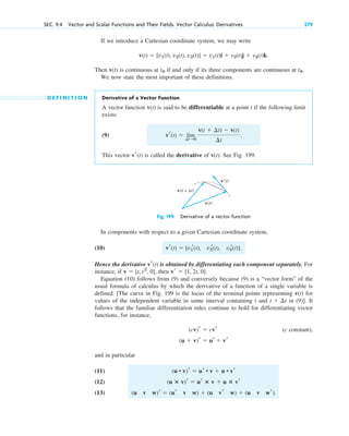 If we introduce a Cartesian coordinate system, we may write
Then v(t) is continuous at if and only if its three components are continuous at .
We now state the most important of these definitions.
D E F I N I T I O N Derivative of a Vector Function
A vector function v(t) is said to be differentiable at a point t if the following limit
exists:
(9)
This vector is called the derivative of v(t). See Fig. 199.
vr(t)
vr(t)  lim
¢t:0
v(t  ¢t)  v(t)
¢t
.
t0
t0
v(t)  [v1(t), v2(t), v3(t)]  v1(t)i  v2(t)j  v3(t)k.
SEC. 9.4 Vector and Scalar Functions and Their Fields. Vector Calculus: Derivatives 379
Fig. 199. Derivative of a vector function
v′(t)
v(t)
v(t + Δt)
In components with respect to a given Cartesian coordinate system,
(10)
Hence the derivative is obtained by differentiating each component separately. For
instance, if , then
Equation (10) follows from (9) and conversely because (9) is a “vector form” of the
usual formula of calculus by which the derivative of a function of a single variable is
defined. [The curve in Fig. 199 is the locus of the terminal points representing v(t) for
values of the independent variable in some interval containing t and in (9)]. It
follows that the familiar differentiation rules continue to hold for differentiating vector
functions, for instance,
(c constant),
and in particular
(11)
(12)
(13) (u v w)r  (ur v w)  (u vr w)  (u v wr).
(u ⴛ v)r  ur ⴛ v  u ⴛ vr
(u • v)r  ur • v  u • vr
(u  v)r  ur  vr
(cv)r  cvr
t  ¢t
vr  [1, 2t, 0].
v  [t, t2
, 0]
vr(t)
vr(t)  [v1
r(t), v2
r(t), v3
r(t)].
c09.qxd 10/30/10 3:25 PM Page 379
 