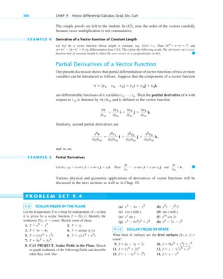 The simple proofs are left to the student. In (12), note the order of the vectors carefully
because cross multiplication is not commutative.
E X A M P L E 4 Derivative of a Vector Function of Constant Length
Let v(t) be a vector function whose length is constant, say, . Then , and
, by differentiation [see (11)]. This yields the following result. The derivative of a vector
function v(t) of constant length is either the zero vector or is perpendicular to v(t).
Partial Derivatives of a Vector Function
Our present discussion shows that partial differentiation of vector functions of two or more
variables can be introduced as follows. Suppose that the components of a vector function
are differentiable functions of n variables . Then the partial derivative of v with
respect to is denoted by and is defined as the vector function
Similarly, second partial derivatives are
and so on.
E X A M P L E 5 Partial Derivatives
Let . Then and
Various physical and geometric applications of derivatives of vector functions will be
discussed in the next sections as well as in Chap. 10.
䊏
0r
0t2
 k.
0r
0t1
 a sin t1 i  a cos t1 j
r(t1, t2)  a cos t1 i  a sin t1 j  t2 k
02
v
0tl0tm

02
v1
0tl0tm
i 
02
v2
0tl0tm
j 
02
v3
0tl0tm
k,
0v
0tm

0v1
0tm
i 
0v2
0tm
j 
0v3
0tm
k.
0v0tm
tm
t1, Á , tn
v  [v1, v2, v3]  v1i  v2j  v3k
䊏
(v • v)r  2v • vr  0
ƒv ƒ2
 v • v  c2
ƒ v(t)ƒ  c
380 CHAP. 9 Vector Differential Calculus. Grad, Div, Curl
1–8 SCALAR FIELDS IN THE PLANE
Let the temperature T in a body be independent of z so that
it is given by a scalar function . Identify the
isotherms Sketch some of them.
1. 2.
3. 4.
5. 6.
7.
8. CAS PROJECT. Scalar Fields in the Plane. Sketch
or graph isotherms of the following fields and describe
what they look like.
T  9x2
 4y2
T  x(x2
 y2
)
T  y(x2
 y2
)
T  arctan (yx)
T  3x  4y
T  xy
T  x2
 y2
T(x, y)  const.
T  T(x, t)
(a) (b)
(c) (d)
(e) (f)
(g) (h)
9–14 SCALAR FIELDS IN SPACE
What kind of surfaces are the level surfaces
?
9. 10.
11. 12.
13. 14. f  x  y2
f  z  (x2
 y2
)
f  z  2x2
 y2
f  5x2
 2y2
f  9(x2
 y2
)  z2
f  4x  3y  2z
const
f(x, y, z) 
x2
 2x  y2
x4
 6x2
y2
 y4
e2x
cos 2y
ex
sin y
sin x sinh y
cos x sinh y
x2
y  y3
3
x2
 4x  y2
P R O B L E M S E T 9 . 4
c09.qxd 10/30/10 3:25 PM Page 380
 