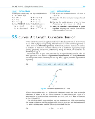 SEC. 9.5 Curves. Arc Length. Curvature. Torsion 381
15–20 VECTOR FIELDS
Sketch figures similar to Fig. 198. Try to interpet the field
of v as a velocity field.
15. 16.
17. 18.
19. 20.
21. CAS PROJECT. Vector Fields. Plot by arrows:
(a) (b)
(c) (d) v  eⴚ(x2
y2
)
[x, y]
v  [cos x, sin x]
v  [1y, 1x]
v  [x, x2
]
v  yi  xj
v  xi  yj
v  xi  yj
v  xj
v  yi  xj
v  i  j
22–25 DIFFERENTIATION
22. Find the first and second derivatives of
.
23. Prove (11)–(13). Give two typical examples for each
formula.
24. Find the first partial derivatives of
and .
25. WRITING PROJECT. Differentiation of Vector
Functions. Summarize the essential ideas and facts
and give examples of your own.
v2  [cos x cosh y, sin x sinh y]
ex
sin y]
v1  [ex
cos y,
3 sin 2t, 4t]
r  [3 cos 2t,
9.5 Curves. Arc Length. Curvature. Torsion
Vector calculus has important applications to curves (Sec. 9.5) and surfaces (to be covered
in Sec. 10.5) in physics and geometry. The application of vector calculus to geometry is
a field known as differential geometry. Differential geometric methods are applied
to problems in mechanics, computer-aided as well as traditional engineering design,
geodesy, geography, space travel, and relativity theory. For details, see [GenRef8] and
[GenRef9] in App. 1.
Bodies that move in space form paths that may be represented by curves C. This and
other applications show the need for parametric representations of C with parameter t,
which may denote time or something else (see Fig. 200). A typical parametric representation
is given by
(1)
Fig. 200. Parametric representation of a curve
Here t is the parameter and x, y, z are Cartesian coordinates, that is, the usual rectangular
coordinates as shown in Sec. 9.1. To each value there corresponds a point of C
with position vector whose coordinates are This is illustrated
in Figs. 201 and 202.
The use of parametric representations has key advantages over other representations
that involve projections into the xy-plane and xz-plane or involve a pair of equations with
y or with z as independent variable. The projections look like this:
(2) y  f(x), z  g(x).
x(t0), y(t0), z(t0).
r˛(t0)
t  t0,
z
y
x
r(t)
C
r(t)  [x(t), y(t), z (t)]  x(t)i  y(t)j  z(t)k.
c09.qxd 10/30/10 3:25 PM Page 381
 