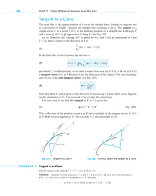 Tangent to a Curve
The next idea is the approximation of a curve by straight lines, leading to tangents and
to a definition of length. Tangents are straight lines touching a curve. The tangent to a
simple curve C at a point P of C is the limiting position of a straight line L through P
and a point Q of C as Q approaches P along C. See Fig. 207.
Let us formalize this concept. If C is given by r(t), and P and Q correspond to t and
then a vector in the direction of L is
(6)
In the limit this vector becomes the derivative
(7)
provided r(t) is differentiable, as we shall assume from now on. If we call
a tangent vector of C at P because it has the direction of the tangent. The corresponding
unit vector is the unit tangent vector (see Fig. 207)
(8)
Note that both and u point in the direction of increasing t. Hence their sense depends
on the orientation of C. It is reversed if we reverse the orientation.
It is now easy to see that the tangent to C at P is given by
(9) (Fig. 208).
This is the sum of the position vector r of P and a multiple of the tangent vector of C
at P. Both vectors depend on P. The variable w is the parameter in (9).
Fig. 207. Tangent to a curve Fig. 208. Formula (9) for the tangent to a curve
E X A M P L E 5 Tangent to an Ellipse
Find the tangent to the ellipse at
Solution. Equation (3) with semi-axes and gives The derivative is
Now P corresponds to because
r(p4)  [2 cos (p4), sin (p4)]  [12, 112].
t  p4
rr(t)  [2 sin t, cos t].
r(t)  [2 cos t, sin t].
b  1
a  2
P: (12, 112).
1
4 x2
 y2
 1
C
P
T
w
r′
0
q
r
r(t + Δ t)
r(t)
u
P
Q C
T
a
n
g
e
n
t
0
L
rr
q(w)  r  wrr
rr
u 
1
ƒrr ƒ
rr.
rr(t)
rr(t)  0,
rr(t)  lim
¢t:0
1
¢t
[r(t  ¢t)  r(t)],
1
¢t
[r(t  ¢t)  r(t)].
t  ¢t,
384 CHAP. 9 Vector Differential Calculus. Grad, Div, Curl
c09.qxd 10/30/10 3:25 PM Page 384
 