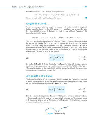 Hence From (9) we thus get the answer
To check the result, sketch or graph the ellipse and the tangent.
Length of a Curve
We are now ready to define the length l of a curve. l will be the limit of the lengths of
broken lines of n chords (see Fig. 209, where ) with larger and larger n. For this,
let represent C. For each , we subdivide (“partition”) the
interval by points
This gives a broken line of chords with endpoints We do this arbitrarily
but so that the greatest approaches 0 as The lengths
of these chords can be obtained from the Pythagorean theorem. If r(t) has a
continuous derivative it can be shown that the sequence has a limit, which
is independent of the particular choice of the representation of C and of the choice of
subdivisions. This limit is given by the integral
(10)
l is called the length of C, and C is called rectifiable. Formula (10) is made plausible
in calculus for plane curves and is proved for curves in space in [GenRef8] listed in App. 1.
The actual evaluation of the integral (10) will, in general, be difficult. However, some
simple cases are given in the problem set.
Arc Length s of a Curve
The length (10) of a curve C is a constant, a positive number. But if we replace the fixed
b in (10) with a variable t, the integral becomes a function of t, denoted by s(t) and called
the arc length function or simply the arc length of C. Thus
(11)
Here the variable of integration is denoted by because t is now used in the upper limit.
Geometrically, with some is the length of the arc of C between the points
with parametric values a and The choice of a (the point ) is arbitrary; changing
a means changing s by a constant.
s  0
t0.
t0  a
s(t0)
t
~
arr 
dr
dt
苲b.
s(t)  冮
t
a
2rr • rr dt
苲
arr 
dr
dt
b.
l  冮
b
a
2rr • rr dt
l1, l2, Á
rr(t),
l1, l2, Á
n : .
ƒ ¢tm ƒ  ƒtm  tmⴚ1 ƒ
r(t0), Á , r(tn).
t0 ( a), t1, Á , tnⴚ1, tn ( b), where t0  t1  Á  tn.
a t b
n  1, 2, Á
r(t), a t b,
n  5
䊏
q(w)  [12, 112]  w[12, 112]  [12(1  w), (1 12)(1  w)].
rr(p4)  [12, 112].
SEC. 9.5 Curves. Arc Length. Curvature. Torsion 385
Fig. 209. Length of a curve
c09.qxd 10/30/10 3:25 PM Page 385
 