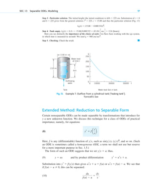 Step 3. Particular solution. The initial height (the initial condition) is cm. Substitution of
and gives from the general solution and thus the particular solution (Fig. 13)
Step 4. Tank empty. if [hours].
Here you see distinctly the importance of the choice of units—we have been working with the cgs system,
in which time is measured in seconds! We used
Step 5. Checking. Check the result. 䊏
g ⫽ 980 cm>sec2
.
t ⫽ 15.00>0.000332 ⫽ 45,181 c sec d ⫽ 12.6
hp(t) ⫽ 0
hp(t) ⫽ (15.00 ⫺ 0.000332t)2
.
c2
⫽ 225, c ⫽ 15.00
h ⫽ 225
t ⫽ 0
h(0) ⫽ 225
SEC. 1.3 Separable ODEs. Modeling 17
2.25 m
2.00 m
h(t)
Outflowing
water
Water level
at time t
h
t
250
200
150
100
50
0
10000
0 30000 50000
Tank Water level h(t) in tank
Fig. 13. Example 7. Outflow from a cylindrical tank (“leaking tank”).
Torricelli’s law
Extended Method: Reduction to Separable Form
Certain nonseparable ODEs can be made separable by transformations that introduce for
y a new unknown function. We discuss this technique for a class of ODEs of practical
importance, namely, for equations
(8)
Here, f is any (differentiable) function of , such as sin , , and so on. (Such
an ODE is sometimes called a homogeneous ODE, a term we shall not use but reserve
for a more important purpose in Sec. 1.5.)
The form of such an ODE suggests that we set ; thus,
(9) and by product differentiation
Substitution into then gives or . We see that
if , this can be separated:
(10)
du
f(u) ⫺ u
⫽
dx
x
.
f(u) ⫺ u ⫽ 0
urx ⫽ f(u) ⫺ u
urx ⫹ u ⫽ f(u)
yr ⫽ f(y>x)
yr ⫽ urx ⫹ u.
y ⫽ ux
y>x ⫽ u
(y>x)4
(y>x)
y>x
yr ⫽ f a
y
x
b.
c01.qxd 7/30/10 8:15 PM Page 17
 