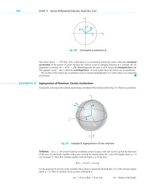 This shows that (Fig. 210), so that there is an acceleration toward the center, called the centripetal
acceleration of the motion. It occurs because the velocity vector is changing direction at a constant rate. Its
magnitude is constant, Multiplying a by the mass m of B, we get the centripetal force ma.
The opposite vector is called the centrifugal force. At each instant these two forces are in equilibrium.
We see that in this motion the acceleration vector is normal (perpendicular) to C; hence there is no tangential
acceleration.
E X A M P L E 8 Superposition of Rotations. Coriolis Acceleration
A projectile is moving with constant speed along a meridian of the rotating earth in Fig. 211. Find its acceleration.
Fig. 211. Example 8. Superposition of two rotations
Solution. Let x, y, z be a fixed Cartesian coordinate system in space, with unit vectors i, j, k in the directions
of the axes. Let the Earth, together with a unit vector b, be rotating about the z-axis with angular speed
(see Example 7). Since b is rotating together with the Earth, it is of the form
Let the projectile be moving on the meridian whose plane is spanned by b and k (Fig. 211) with constant angular
speed Then its position vector in terms of b and k is
(R  Radius of the Earth).
r(t)  R cos gt b(t)  R sin gt k
v  0.
b(t)  cos vt i  sin vt j.
v  0
acor
z
x
b
k
P
y
䊏
ma
ƒ aƒ  v2
ƒ rƒ  v2
R.
a  v2
r
388 CHAP. 9 Vector Differential Calculus. Grad, Div, Curl
y
x
j
b
i
b′
Fig. 210. Centripetal acceleration a
c09.qxd 10/30/10 3:25 PM Page 388
 