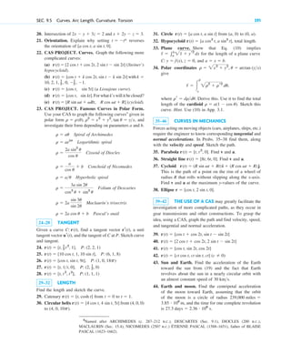 20. Intersection of and
21. Orientation. Explain why setting reverses
the orientation of .
22. CAS PROJECT. Curves. Graph the following more
complicated curves:
(a) (Steiner’s
hypocycloid).
(b) with
(c) (a Lissajous curve).
(d) . For what k’s will it be closed?
(e) (cycloid).
23. CAS PROJECT. Famous Curves in Polar Form.
Use your CAS to graph the following curves4
given in
polar form , and
investigate their form depending on parameters a and b.
Spiral of Archimedes
Logarithmic spiral
Cissoid of Diocles
Conchoid of Nicomedes
Hyperbolic spiral
Folium of Descartes
Maclaurin’s trisectrix
Pascal’s snail
24–28 TANGENT
Given a curve , find a tangent vector , a unit
tangent vector , and the tangent of C at P. Sketch curve
and tangent.
24.
25.
26.
27.
28.
29–32 LENGTH
Find the length and sketch the curve.
29. Catenary from to .
30. Circular helix from (4, 0, 0)
to .
(4, 0, 10p)
r(t)  [4 cos t, 4 sin t, 5t]
t  1
t  0
r(t)  [t, cosh t]
r(t)  [t, t2
, t3
], P: (1, 1, 1)
r(t)  [t, 1t, 0], P: (2, 1
2, 0)
r(t)  [cos t, sin t, 9t], P: (1, 0, 18p)
r(t)  [10 cos t, 1, 10 sin t], P: (6, 1, 8)
r(t)  [t, 1
2 t2
, 1], P: (2, 2, 1)
ur(t)
rr(t)
C: r(t)
r  2a cos u  b
r  2a
sin 3u
sin 2u
r 
3a sin 2u
cos3
u  sin3
u
r  au
r 
a
cos u
 b
r 
2a sin2
u
cos u
r  aebu
r  au
r  r(u), r2
 x2
 y2
, tan u  yx
r(t)  [R sin vt  vRt, R cos vt  R]
r(t)  [cos t, sin kt]
r(t)  [cos t, sin 5t]
10, 2, 1, 1
2 , 0, 1
2 , 1.
k 
r(t)  [cos t  k cos 2t, sin t  k sin 2t]
r(t)  [2 cos t  cos 2t, 2 sin t  sin 2t]
[a cos t, a sin t, 0]
t  t*
x  2y  z  3.
2x  y  3z  2
SEC. 9.5 Curves. Arc Length. Curvature. Torsion 391
31. Circle from (a, 0) to (0, a).
32. Hypocycloid , total length.
33. Plane curve. Show that Eq. (10) implies
for the length of a plane curve
, and
34. Polar coordinates
give
,
where . Derive this. Use it to find the total
length of the cardioid . Sketch this
curve. Hint. Use (10) in App. 3.1.
35–46 CURVES IN MECHANICS
Forces acting on moving objects (cars, airplanes, ships, etc.)
require the engineer to know corresponding tangential and
normal accelerations. In Probs. 35–38 find them, along
with the velocity and speed. Sketch the path.
35. Parabola . Find v and a.
36. Straight line . Find v and a.
37. Cycloid
This is the path of a point on the rim of a wheel of
radius R that rolls without slipping along the x-axis.
Find v and a at the maximum y-values of the curve.
38. Ellipse .
39–42 THE USE OF A CAS may greatly facilitate the
investigation of more complicated paths, as they occur in
gear transmissions and other constructions. To grasp the
idea, using a CAS, graph the path and find velocity, speed,
and tangential and normal acceleration.
39.
40.
41.
42.
43. Sun and Earth. Find the acceleration of the Earth
toward the sun from (19) and the fact that Earth
revolves about the sun in a nearly circular orbit with
an almost constant speed of
44. Earth and moon. Find the centripetal acceleration
of the moon toward Earth, assuming that the orbit
of the moon is a circle of radius
, and the time for one complete revolution
is 27.3 days  2.36 # 106
s.
3.85 # 108
m
239,000 miles 
30 kms.
r(t)  [ct cos t, ct sin t, ct] (c  0)
r(t)  [cos t, sin 2t, cos 2t]
r(t)  [2 cos t  cos 2t, 2 sin t  sin 2t]
r(t)  [cos t  cos 2t, sin t  sin 2t]
r  [cos t, 2 sin t, 0]
r(t)  (R sin vt  Rt)i  (R cos vt  R)j.
r(t)  [8t, 6t, 0]
r(t)  [t, t2
, 0]
r  a(1  cos u)
rr  drdu
/  冮
b
a
2r2
 rr2
du
r  2x2
 y2
, u  arctan (yx)
a  x  b.
C: y  f(x), z  0
/  兰b
a
21  yr2
dx
r(t)  [a cos3
t, a sin3
t]
r(t)  [a cos t, a sin t]
4
Named after ARCHIMEDES (c. 287–212 B.C.), DESCARTES (Sec. 9.1), DIOCLES (200 B.C.),
MACLAURIN (Sec. 15.4), NICOMEDES (250? B.C.) ÉTIENNE PASCAL (1588–1651), father of BLAISE
PASCAL (1623–1662).
c09.qxd 10/30/10 3:25 PM Page 391
 