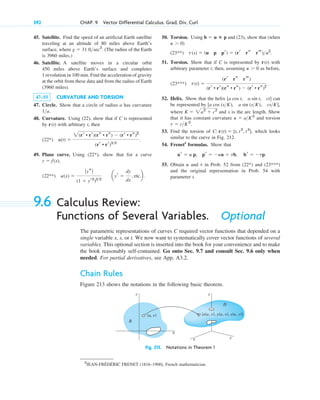 45. Satellite. Find the speed of an artificial Earth satellite
traveling at an altitude of 80 miles above Earth’s
surface, where . (The radius of the Earth
is 3960 miles.)
46. Satellite. A satellite moves in a circular orbit
450 miles above Earth’s surface and completes
1 revolution in 100 min. Find the acceleration of gravity
at the orbit from these data and from the radius of Earth
(3960 miles).
47–55 CURVATURE AND TORSION
47. Circle. Show that a circle of radius a has curvature
.
48. Curvature. Using (22), show that if C is represented
by with arbitrary t, then
49. Plane curve. Using , show that for a curve
,
(x) 
ƒ ys ƒ
(1  yr2
)32
ayr 
dy
dx
, etc.b.
(22**)
y  f(x)
(22*)
(t) 
2(rr • rr)(rs • rs)  (rr • rs)2
(rr • rr)32
.
(22*)
r(t)
1a
g  31 ftsec2
392 CHAP. 9 Vector Differential Calculus. Grad, Div, Curl
50. Torsion. Using and (23), show that (when
(23**)
51. Torsion. Show that if C is represented by with
arbitrary parameter t, then, assuming as before,
52. Helix. Show that the helix can
be represented by ,
where and s is the arc length. Show
that it has constant curvature and torsion
53. Find the torsion of , which looks
similar to the curve in Fig. 212.
54. Frenet5
formulas. Show that
55. Obtain and in Prob. 52 from and
and the original representation in Prob. 54 with
parameter t.
(23***)
(22*)
t
␬
br  tp.
pr  ␬u  tb,
ur  ␬ p,
C: r(t)  [t, t2
, t3
]
t  cK2
.
␬  aK2
K  2a2
 c2
[a cos (sK), a sin (sK), csK]
[a cos t, a sin t, ct]
t(t) 
(rr rs rt)
(rr • rr)(rs • rs)  (rr • rs)2
.
(23***)
␬  0
r(t)
t(s)  (u p pr)  (rr rs rt) 2
.
␬  0)
b  u ⴛ p
5
JEAN-FRÉDÉRIC FRENET (1816–1900), French mathematician.
9.6 Calculus Review:
Functions of Several Variables. Optional
The parametric representations of curves C required vector functions that depended on a
single variable x, s, or t. We now want to systematically cover vector functions of several
variables. This optional section is inserted into the book for your convenience and to make
the book reasonably self-contained. Go onto Sec. 9.7 and consult Sec. 9.6 only when
needed. For partial derivatives, see App. A3.2.
Chain Rules
Figure 213 shows the notations in the following basic theorem.
x y
B
(u, v)
v
u
z
D
[x(u, v), y(u, v), z(u, v)]
Fig. 213. Notations in Theorem 1
c09.qxd 10/30/10 3:25 PM Page 392
 