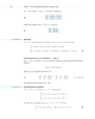 If and , then (3) reduces to
(4)
Finally, the simplest case gives
(5)
E X A M P L E 1 Chain Rule
If and we define polar coordinates r, by , then (2) gives
Partial Derivatives on a Surface
Let and let represent a surface S in space. Then on S the function
becomes
Hence, by (1), the partial derivatives are
(6)
We shall need this formula in Sec. 10.9.
E X A M P L E 2 Partial Derivatives on Surface
Let and let . Then (6) gives
We confirm this by substitution, using , that is,
䊏
0w
苲
0x
 3x2
 3(x2
 y2
)2 # 2x,
0w
苲
0y
 3y2
 3(x2
 y2
)2 # 2y.
w(x, y)  x3
 y3
 (x2
 y2
)3
0w
苲
0y
 3y2
 3z2 # 2y  3y2
 3(x2
 y2
)2 # 2y.
0w
苲
0x
 3x2
 3z2 # 2x  3x2
 3(x2
 y2
)2 # 2x,
z  g  x2
 y2
w  f  x3
 y3
 z3
[z  g(x, y)].
0w
苲
0x

0f
0x

0f
0z
0g
0x
,
0w
苲
0y

0f
0y

0f
0z
0g
0y
w
苲(x, y)  f(x, y, g(x, y)).
z  g(x, y)
w  f(x, y, z)
z  g(x, y)
䊏
0w
0u
 2x(r sin u)  2y(r cos u)  2r2
cos u sin u  2r2
sin u cos u  2r 2
sin 2u.
0w
0r
 2x cos u  2y sin u  2r cos2
u  2r sin2
u  2r cos 2u
x  r cos u, y  r sin u
u
w  x2
 y2
dw
dt

dw
dx
dx
dt
.
w  f(x), x  x(t)
dw
dt

0w
0x
dx
dt

0w
0y
dy
dt
.
x  x(t), y  y(t)
w  f(x, y)
394 CHAP. 9 Vector Differential Calculus. Grad, Div, Curl
c09.qxd 10/30/10 3:25 PM Page 394
 