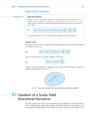 SEC. 9.7 Gradient of a Scalar Field. Directional Derivative 395
Mean Value Theorems
T H E O R E M 2 Mean Value Theorem
Let f(x, y, z) be continuous and have continuous first partial derivatives in a
domain D in xyz-space. Let and be
points in D such that the straight line segment P joining these points lies entirely
in D. Then
(7)
the partial derivatives being evaluated at a suitable point of that segment.
Special Cases
For a function (x, y) of two variables (satisfying assumptions as in the theorem), formula
(7) reduces to (Fig. 214)
(8)
and, for a function (x) of a single variable, (7) becomes
(9)
where in (9), the domain D is a segment of the x-axis and the derivative is taken at a
suitable point between and
Fig. 214. Mean value theorem for a function of two variables [Formula (8)]
9.7 Gradient of a Scalar Field.
Directional Derivative
We shall see that some of the vector fields that occur in applications—not all of them!—
can be obtained from scalar fields. Using scalar fields instead of vector fields is of a
considerable advantage because scalar fields are easier to use than vector fields. It is the
(x0
+ h, y0
+ k)
(x0
, y0
) D
x0  h.
x0
f(x0  h)  f(x0)  h
0f
0x
,
f
f(x0  h, y0  k)  f(x0, y0)  h
0f
0x
 k
0f
0y
,
f
f(x0  h, y0  k, z0  l)  f(x0, y0, z0)  h
0f
0x
 k
0f
0y
 l
0f
0z
,
P0
P: (x0  h, y0  k, z0  l)
P0: (x0, y0, z0)
c09.qxd 10/30/10 3:25 PM Page 395
 