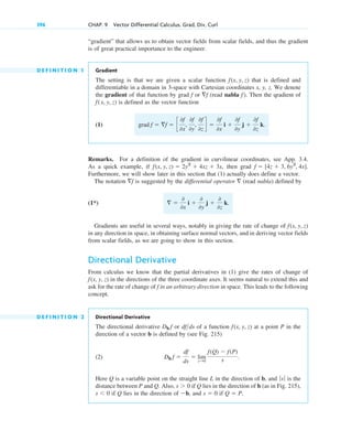 “gradient” that allows us to obtain vector fields from scalar fields, and thus the gradient
is of great practical importance to the engineer.
D E F I N I T I O N 1 Gradient
The setting is that we are given a scalar function that is defined and
differentiable in a domain in 3-space with Cartesian coordinates x, y, z. We denote
the gradient of that function by grad or (read nabla ). Then the qradient of
is defined as the vector function
(1)
Remarks. For a definition of the gradient in curvilinear coordinates, see App. 3.4.
As a quick example, if , then grad
Furthermore, we will show later in this section that (1) actually does define a vector.
The notation is suggested by the differential operator (read nabla) defined by
(1*)
Gradients are useful in several ways, notably in giving the rate of change of
in any direction in space, in obtaining surface normal vectors, and in deriving vector fields
from scalar fields, as we are going to show in this section.
Directional Derivative
From calculus we know that the partial derivatives in (1) give the rates of change of
in the directions of the three coordinate axes. It seems natural to extend this and
ask for the rate of change of in an arbitrary direction in space. This leads to the following
concept.
D E F I N I T I O N 2 Directional Derivative
The directional derivative or of a function at a point P in the
direction of a vector b is defined by (see Fig. 215)
(2)
Here Q is a variable point on the straight line L in the direction of b, and is the
distance between P and Q. Also, if Q lies in the direction of b (as in Fig. 215),
if Q lies in the direction of , and if Q  P.
s  0
b
s  0
s  0
ƒsƒ
Db f 
df
ds
 lim
s:0
f(Q)  f(P)
s .
f(x, y, z)
dfds
Db f
f
f(x, y, z)
f(x, y, z)
 
0
0x
i 
0
0y
j 
0
0z
k.

f
f  [4z  3, 6y2
, 4x].
f(x, y, z)  2y3
 4xz  3x
grad f  f  c
0f
0x
,
0f
0y
,
0f
0z
d 
0f
0x
i 
0f
0y
j 
0f
0z
k.
f(x, y, z)
f
f
f
f(x, y, z)
396 CHAP. 9 Vector Differential Calculus. Grad, Div, Curl
c09.qxd 10/30/10 3:25 PM Page 396
 
