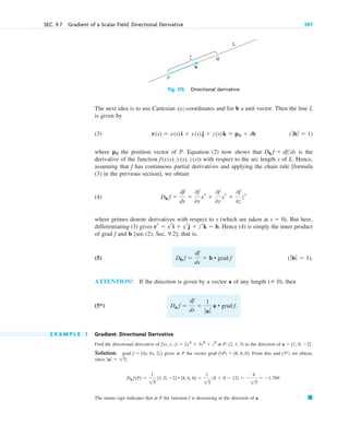 Fig. 215. Directional derivative
The next idea is to use Cartesian xyz-coordinates and for b a unit vector. Then the line L
is given by
(3)
where the position vector of P. Equation (2) now shows that is the
derivative of the function with respect to the arc length s of L. Hence,
assuming that has continuous partial derivatives and applying the chain rule [formula
(3) in the previous section], we obtain
(4)
where primes denote derivatives with respect to s (which are taken at . But here,
differentiating (3) gives . Hence (4) is simply the inner product
of grad and b [see (2), Sec. 9.2]; that is,
(5)
ATTENTION! If the direction is given by a vector a of any length , then
(5*)
E X A M P L E 1 Gradient. Directional Derivative
Find the directional derivative of at in the direction of
Solution. grad gives at P the vector grad . From this and we obtain,
since
The minus sign indicates that at P the function is decreasing in the direction of a. 䊏
f
Da f(P) 
1
15
[1, 0, 2] • [8, 6, 6] 
1
15
(8  0  12)  
4
15
 1.789.
ƒaƒ  15,
(5*)
f(P)  [8, 6, 6]
f  [4x, 6y, 2z]
a  [1, 0, 2].
P: (2, 1, 3)
f(x, y, z)  2x2
 3y2
 z2
Da f 
df
ds

1
ƒaƒ
a • grad f.
( 0)
(ƒbƒ  1).
Db f 
df
ds
 b • grad f
f
rr  xri  yrj  zrk  b
s  0)
Db f 
df
ds

0f
0x
xr 
0f
0y
yr 
0f
0z
zr
f
f(x(s), y(s), z(s))
Db f  dfds
p0
(ƒbƒ  1)
r(s)  x(s)i  y(s)j  z(s)k  p0  sb
s
Q
P
L
b
SEC. 9.7 Gradient of a Scalar Field. Directional Derivative 397
c09.qxd 10/30/10 3:25 PM Page 397
 