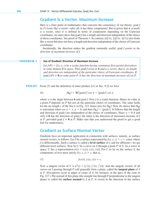 Gradient Is a Vector. Maximum Increase
Here is a finer point of mathematics that concerns the consistency of our theory: grad
in (1) looks like a vector—after all, it has three components! But to prove that it actually
is a vector, since it is defined in terms of components depending on the Cartesian
coordinates, we must show that grad has a length and direction independent of the choice
of those coordinates. See proof of Theorem 1. In contrast, also looks
like a vector but does not have a length and direction independent of the choice of Cartesian
coordinates.
Incidentally, the direction makes the gradient eminently useful: grad points in the
direction of maximum increase of .
T H E O R E M 1 Use of Gradient: Direction of Maximum Increase
Let be a scalar function having continuous first partial derivatives
in some domain B in space. Then grad exists in B and is a vector, that is, its length
and direction are independent of the particular choice of Cartesian coordinates. If
grad at some point P, it has the direction of maximum increase of at P.
P R O O F From (5) and the definition of inner product [(1) in Sec. 9.2] we have
(6)
where is the angle between b and grad . Now is a scalar function. Hence its value at
a point P depends on P but not on the particular choice of coordinates. The same holds
for the arc length s of the line L in Fig. 215, hence also for . Now (6) shows that
is maximum when , and then . It follows that the length
and direction of grad are independent of the choice of coordinates. Since if and
only if b has the direction of grad , the latter is the direction of maximum increase of
at P, provided grad at P. Make sure that you understood the proof to get a good
feel for mathematics.
Gradient as Surface Normal Vector
Gradients have an important application in connection with surfaces, namely, as surface
normal vectors, as follows. Let S be a surface represented by , where
is differentiable. Such a surface is called a level surface of , and for different c we get
different level surfaces. Now let C be a curve on S through a point P of S. As a curve in
space, C has a representation . For C to lie on the surface S, the
components of must satisfy , that is,
(7)
Now a tangent vector of C is . And the tangent vectors of all
curves on S passing through P will generally form a plane, called the tangent plane of S
at P. (Exceptions occur at edges or cusps of S, for instance, at the apex of the cone in
Fig. 217.) The normal of this plane (the straight line through P perpendicular to the tangent
plane) is called the surface normal to S at P. A vector in the direction of the surface
rr(t)  [xr(t), yr(t), zr(t)]
f(x(t), y(t), z(t)  c.
f(x, y, z)  c
r(t)
r(t)  [x(t), y(t), z(t)]
f
f
f(x, y, z)  c  const
f  0
f
f
g  0
f
Db f  ƒgrad f ƒ
cos g  1, g  0
Dbf
Db f
f
f
g
Db f  ƒbƒ ƒ grad f ƒ cos g  ƒgrad f ƒ cos g
f
f(P)  0
f
f(P)  f(x, y, z)
f
f
[0f0x, 20f0y, 0f0z]
f
f
398 CHAP. 9 Vector Differential Calculus. Grad, Div, Curl
c09.qxd 10/30/10 3:25 PM Page 398
 