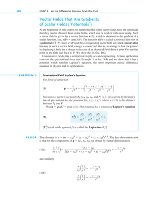 Vector Fields That Are Gradients
of Scalar Fields (“Potentials”)
At the beginning of this section we mentioned that some vector fields have the advantage
that they can be obtained from scalar fields, which can be worked with more easily. Such
a vector field is given by a vector function , which is obtained as the gradient of a
scalar function, say, . The function is called a potential function or
a potential of . Such a and the corresponding vector field are called conservative
because in such a vector field, energy is conserved; that is, no energy is lost (or gained)
in displacing a body (or a charge in the case of an electrical field) from a point P to another
point in the field and back to P. We show this in Sec. 10.2.
Conservative fields play a central role in physics and engineering. A basic application
concerns the gravitational force (see Example 3 in Sec. 9.4) and we show that it has a
potential which satisfies Laplace’s equation, the most important partial differential
equation in physics and its applications.
T H E O R E M 3 Gravitational Field. Laplace’s Equation
The force of attraction
(8)
between two particles at points and (as given by Newton’s
law of gravitation) has the potential , where is the distance
between and P.
Thus . This potential is a solution of Laplace’s equation
(9)
(read nabla squared ) is called the Laplacian of .]
P R O O F That distance is . The key observation now
is that for the components of we obtain by partial differentiation
(10a)
and similarly
(10b)
0
0y
a
1
r
b  
y  y0
r 3 ,
0
0z
a
1
r
b  
z  z0
r3 .
0
0x
a
1
r
b 
2(x  x0)
2[(x  x0)2
 (y  y0)2
 (z  z0)2
]32  
x  x0
r3
p  [p1, p2, p3]
r  ((x  x0)2
 (y  y0)2
 (z  z2)2
)12
f
f
[2
f
2
f 
02
f
0x2

02
f
0y2

02
f
0z2
 0.
f
p  grad f  grad (cr)
P0
r ( 0)
f(x, y, z)  cr
P: (x, y, z)
P0: (x0, y0, z0)
p  
c
r3
r  cc
x  x0
r 3
,
y  y0
r 3
,
z  z0
r3
d
v(P)
v(P)
f(P)
v(P)  grad f(P)
v(P)
400 CHAP. 9 Vector Differential Calculus. Grad, Div, Curl
c09.qxd 10/30/10 3:25 PM Page 400
 