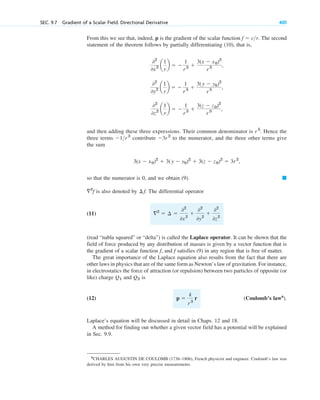 From this we see that, indeed, p is the gradient of the scalar function . The second
statement of the theorem follows by partially differentiating (10), that is,
and then adding these three expressions. Their common denominator is . Hence the
three terms contribute to the numerator, and the three other terms give
the sum
so that the numerator is 0, and we obtain (9).
is also denoted by . The differential operator
(11)
(read “nabla squared” or “delta”) is called the Laplace operator. It can be shown that the
field of force produced by any distribution of masses is given by a vector function that is
the gradient of a scalar function , and satisfies (9) in any region that is free of matter.
The great importance of the Laplace equation also results from the fact that there are
other laws in physics that are of the same form as Newton’s law of gravitation. For instance,
in electrostatics the force of attraction (or repulsion) between two particles of opposite (or
like) charge and is
(12) (Coulomb’s law6
).
Laplace’s equation will be discussed in detail in Chaps. 12 and 18.
A method for finding out whether a given vector field has a potential will be explained
in Sec. 9.9.
p 
k
r3
r
Q2
Q1
f
f
2
 ¢ 
02
0x2

02
0y2

02
0z2
¢ f
2
f
䊏
3(x  x0)2
 3(y  y0)2
 3(z  z0)2
 3r2
,
3r 2
1r3
r5
02
0z2 a
1
r
b  
1
r3 
3(z  z0)2
r 5 ,
02
0y2 a
1
r
b  
1
r3 
3(y  y0)2
r 5 ,
02
0x2 a
1
r
b  
1
r3 
3(x  x0)2
r 5 ,
f  cr
SEC. 9.7 Gradient of a Scalar Field. Directional Derivative 401
6
CHARLES AUGUSTIN DE COULOMB (1736–1806), French physicist and engineer. Coulomb’s law was
derived by him from his own very precise measurements.
c09.qxd 10/30/10 3:25 PM Page 401
 