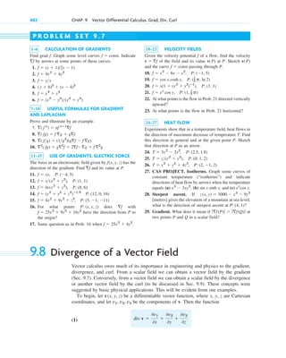 402 CHAP. 9 Vector Differential Calculus. Grad, Div, Curl
1–6 CALCULATION OF GRADIENTS
Find grad . Graph some level curves . Indicate
by arrows at some points of these curves.
1.
2.
3.
4.
5.
6.
7–10 USEFUL FORMULAS FOR GRADIENT
AND LAPLACIAN
Prove and illustrate by an example.
7.
8.
9.
10.
11–15 USE OF GRADIENTS. ELECTRIC FORCE
The force in an electrostatic field given by has the
direction of the gradient. Find and its value at P.
11.
12.
13.
14.
15.
16. For what points does with
have the direction from P to
the origin?
17. Same question as in Prob. 16 when f  25x2
 4y2
.
f  25x2
 9y2
 16z2
f
P: (x, y, z)
f  4x2
 9y2
 z2
, P: (5, 1, 11)
f  (x2
 y2
 z2
)ⴚ12
P: (12, 0, 16)
f  ln(x2
 y2
), P: (8, 6)
f  x(x2
 y2
), P: (1, 1)
f  xy, P: (4, 5)
f
f(x, y, z)
2
( fg)  g2
f  2f ⴢ g  f 2
g
( fg)  (1g2
)(gf  f g)
( fg)  f g  gf
( f n
)  nf nⴚ1
f
f  (x2
 y2
)(x2
 y2
)
f  x4
 y4
(y  6)2
 (x  4)2
f  yx
f  9x2
 4y2
f  (x  1)(2y  1)
f
f  const
f
18–23 VELOCITY FIELDS
Given the velocity potential of a flow, find the velocity
of the field and its value at P. Sketch
and the curve passing through P.
18.
19.
20.
21.
22. At what points is the flow in Prob. 21 directed vertically
upward?
23. At what points is the flow in Prob. 21 horizontal?
24–27 HEAT FLOW
Experiments show that in a temperature field, heat flows in
the direction of maximum decrease of temperature T. Find
this direction in general and at the given point P. Sketch
that direction at P as an arrow.
24.
25.
26.
27. CAS PROJECT. Isotherms. Graph some curves of
constant temperature (“isotherms”) and indicate
directions of heat flow by arrows when the temperature
equals (a) , (b) , and (c)
28. Steepest ascent. If
[meters] gives the elevation of a mountain at sea level,
what is the direction of steepest ascent at ?
29. Gradient. What does it mean if at
two points P and Q in a scalar field?
ƒf(P)ƒ  ƒf(Q)ƒ
P: (4, 1)
z(x, y)  3000  x2
 9y2
ex
cos y.
sin x sinh y
x3
 3xy2
T  x2
 y2
 4z2
, P: (2, 1, 2)
T  z(x2
 y2
), P: (0, 1, 2)
T  3x2
 2y2
, P: (2.5, 1.8)
f  ex
cos y, P: (1, 1
2 p)
f  x(1  (x2
 y2
)ⴚ1
), P: (1, 1)
f  cos x cosh y, P: (1
2 p, ln 2)
f  x2
 6x  y2
, P: (1, 5)
f  const
v(P)
v(P)
v  f
f
P R O B L E M S E T 9 . 7
9.8 Divergence of a Vector Field
Vector calculus owes much of its importance in engineering and physics to the gradient,
divergence, and curl. From a scalar field we can obtain a vector field by the gradient
(Sec. 9.7). Conversely, from a vector field we can obtain a scalar field by the divergence
or another vector field by the curl (to be discussed in Sec. 9.9). These concepts were
suggested by basic physical applications. This will be evident from our examples.
To begin, let be a differentiable vector function, where x, y, z are Cartesian
coordinates, and let be the components of v. Then the function
(1) div v 
0v1
0x

0v2
0y

0v3
0z
v1, v2, v3
v(x, y, z)
c09.qxd 10/30/10 3:25 PM Page 402
 