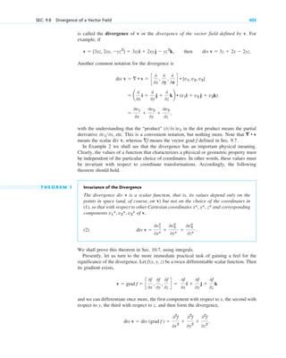 is called the divergence of v or the divergence of the vector field defined by v. For
example, if
then
Another common notation for the divergence is
with the understanding that the “product” in the dot product means the partial
derivative , etc. This is a convenient notation, but nothing more. Note that
means the scalar div v, whereas means the vector grad defined in Sec. 9.7.
In Example 2 we shall see that the divergence has an important physical meaning.
Clearly, the values of a function that characterizes a physical or geometric property must
be independent of the particular choice of coordinates. In other words, these values must
be invariant with respect to coordinate transformations. Accordingly, the following
theorem should hold.
T H E O R E M 1 Invariance of the Divergence
The divergence div v is a scalar function, that is, its values depend only on the
points in space (and, of course, on v) but not on the choice of the coordinates in
(1), so that with respect to other Cartesian coordinates and corresponding
components of v,
(2)
We shall prove this theorem in Sec. 10.7, using integrals.
Presently, let us turn to the more immediate practical task of gaining a feel for the
significance of the divergence. Let be a twice differentiable scalar function. Then
its gradient exists,
and we can differentiate once more, the first component with respect to x, the second with
respect to y, the third with respect to z, and then form the divergence,
div v  div (grad f ) 
02
f
0x2

02
f
0y2

02
f
0z2
.
v  grad f  c
0f
0x
,
0f
0y
,
0f
0z
d 
0f
0x
i 
0f
0y
j 
0f
0z
k
f(x, y, z)
div v 
0v1
*
0x*

0v2
*
0y*

0v3
*
0z*
.
v1*, v2*, v3*
x*, y*, z*
f
f
⵱ • v
0v10x
(00x)˛v1

0v1
0x

0v2
0y

0v3
0z
,
 a
0
0x
i 
0
0y
j 
0
0z
kb • (v1i  v2 j  v3k)
div v   • v  c
0
0x
,
0
0y
,
0
0z
d • [v1, v2, v3]
div v  3z  2x  2yz.
v  [3xz, 2xy, yz2
]  3xzi  2xyj  yz2
k,
SEC. 9.8 Divergence of a Vector Field 403
c09.qxd 10/30/10 3:25 PM Page 403
 