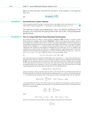 Hence we have the basic result that the divergence of the gradient is the Laplacian
(Sec. 9.7),
(3)
E X A M P L E 1 Gravitational Force. Laplace’s Equation
The gravitational force p in Theorem 3 of the last section is the gradient of the scalar function
which satisfies Laplaces equation . According to (3) this implies that
The following example from hydrodynamics shows the physical significance of the
divergence of a vector field. We shall get back to this topic in Sec. 10.8 and add further
physical details.
E X A M P L E 2 Flow of a Compressible Fluid. Physical Meaning of the Divergence
We consider the motion of a fluid in a region R having no sources or sinks in R, that is, no points at which
fluid is produced or disappears. The concept of fluid state is meant to cover also gases and vapors. Fluids in
the restricted sense, or liquids, such as water or oil, have very small compressibility, which can be neglected in
many problems. In contrast, gases and vapors have high compressibility. Their density
depends on the coordinates x, y, z in space and may also depend on time t. We assume that our fluid is
compressible. We consider the flow through a rectangular box B of small edges parallel to the
coordinate axes as shown in Fig. 218. (Here is a standard notation for small quantities and, of course, has
nothing to do with the notation for the Laplacian in (11) of Sec. 9.7.) The box B has the volume
Let be the velocity vector of the motion. We set
(4)
and assume that u and v are continuously differentiable vector functions of x, y, z, and that is, they have first
partial derivatives which are continuous. Let us calculate the change in the mass included in B by considering
the flux across the boundary, that is, the total loss of mass leaving B per unit time. Consider the flow through
the left of the three faces of B that are visible in Fig. 218, whose area is . Since the vectors i and k
are parallel to that face, the components and of v contribute nothing to this flow. Hence the mass of fluid
entering through that face during a short time interval is given approximately by
,
where the subscript y indicates that this expression refers to the left face. The mass of fluid leaving the box B
through the opposite face during the same time interval is approximately , where the subscript
indicates that this expression refers to the right face (which is not visible in Fig. 218). The difference
is the approximate loss of mass. Two similar expressions are obtained by considering the other two pairs of
parallel faces of B. If we add these three expressions, we find that the total loss of mass in B during the time
interval is approximately
where
and
This loss of mass in B is caused by the time rate of change of the density and is thus equal to

0r
0t
¢V ¢t.
¢u3  (u3)z¢z  (u3)z.
¢u1  (u1)x¢x  (u1)x
a
¢u1
¢x

¢u2
¢y

¢u3
¢z
b ¢V ¢t,
¢t
[¢u2  (u2)y¢y  (u2)y]
¢u2 ¢x ¢z ¢t 
¢u2
¢y
¢V ¢t
y  ¢y
(u2)y¢y ¢x ¢z ¢t
(rv2)y ¢x ¢z ¢t  (u2)y ¢x ¢z ¢t
¢t
v3
v1
v3
v1
¢x ¢z
t,
u  rv  [u1, u2, u3]  u1i  u2j  u3k
v  [v1, v2, v3]  v1i  v2j  v3k
¢V  ¢x ¢y ¢z.
¢
¢x, ¢y, ¢z
r ( mass per unit volume)
䊏
div p  0 (r  0).
2
f  0
f(x, y, z)  cr,
div (grad f )  2
f.
404 CHAP. 9 Vector Differential Calculus. Grad, Div, Curl
c09.qxd 10/30/10 3:25 PM Page 404
 