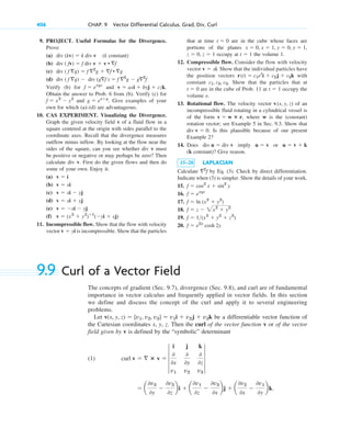 9. PROJECT. Useful Formulas for the Divergence.
Prove
(a) (k constant)
(b)
(c)
(d)
Verify (b) for and
Obtain the answer to Prob. 6 from (b). Verify (c) for
and Give examples of your
own for which (a)–(d) are advantageous.
10. CAS EXPERIMENT. Visualizing the Divergence.
Graph the given velocity field v of a fluid flow in a
square centered at the origin with sides parallel to the
coordinate axes. Recall that the divergence measures
outflow minus inflow. By looking at the flow near the
sides of the square, can you see whether div v must
be positive or negative or may perhaps be zero? Then
calculate div v. First do the given flows and then do
some of your own. Enjoy it.
(a)
(b)
(c)
(d)
(e)
(f)
11. Incompressible flow. Show that the flow with velocity
vector is incompressible. Show that the particles
v  yi
v  (x2
 y2
)ⴚ1
(yi  xj)
v  xi  yj
v  xi  yj
v  xi  yj
v  xi
v  i
g  exy
.
f  x2
 y2
v  axi  byj  czk.
f  exyz
div ( f g)  div (gf )  f 2
g  g2
f
div ( f g)  f 2
g  f • g
div ( fv)  f div v  v • f
div (kv)  k div v
406 CHAP. 9 Vector Differential Calculus. Grad, Div, Curl
that at time are in the cube whose faces are
portions of the planes
occupy at the volume 1.
12. Compressible flow. Consider the flow with velocity
vector . Show that the individual particles have
the position vectors with
constant . Show that the particles that at
are in the cube of Prob. 11 at occupy the
volume e.
13. Rotational flow. The velocity vector of an
incompressible fluid rotating in a cylindrical vessel is
of the form , where w is the (constant)
rotation vector; see Example 5 in Sec. 9.3. Show that
. Is this plausible because of our present
Example 2?
14. Does imply or
(k constant)? Give reason.
15–20 LAPLACIAN
Calculate by Eq. (3). Check by direct differentiation.
Indicate when (3) is simpler. Show the details of your work.
15.
16.
17.
18.
19.
20. f  e2x
cosh 2y
f  1(x2
 y2
 z2
)
f  z  2x2
 y2
f  ln (x2
 y2
)
f  exyz
f  cos2
x  sin2
y
2
f
u  v  k
u  v
div u  div v
div v  0
v  w ⴛ r
v(x, y, z)
t  1
t  0
c1, c2, c3
r(t)  c1et
i  c2j  c3k
v  xi
t  1
z  0, z  1
x  0, x  1, y  0, y  1,
t  0
9.9 Curl of a Vector Field
The concepts of gradient (Sec. 9.7), divergence (Sec. 9.8), and curl are of fundamental
importance in vector calculus and frequently applied in vector fields. In this section
we define and discuss the concept of the curl and apply it to several engineering
problems.
Let be a differentiable vector function of
the Cartesian coordinates x, y, z. Then the curl of the vector function v or of the vector
field given by v is defined by the “symbolic” determinant
(1)
 a
0v3
0y

0v2
0z
bi  a
0v1
0z

0v3
0x
bj  a
0v2
0x

0v1
0y
bk.
curl v   ⴛ v  4
i j k
0
0x
0
0y
0
0z
v1 v2 v3
4
v(x, y, z)  [v1, v2, v3]  v1i  v2j  v3k
c09.qxd 10/30/10 3:25 PM Page 406
 