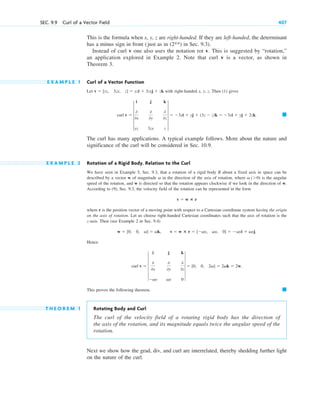 This is the formula when x, y, z are right-handed. If they are left-handed, the determinant
has a minus sign in front (just as in in Sec. 9.3).
Instead of curl v one also uses the notation rot v. This is suggested by “rotation,”
an application explored in Example 2. Note that curl v is a vector, as shown in
Theorem 3.
E X A M P L E 1 Curl of a Vector Function
Let with right-handed x, y, z. Then (1) gives
The curl has many applications. A typical example follows. More about the nature and
significance of the curl will be considered in Sec. 10.9.
E X A M P L E 2 Rotation of a Rigid Body. Relation to the Curl
We have seen in Example 5, Sec. 9.3, that a rotation of a rigid body B about a fixed axis in space can be
described by a vector w of magnitude in the direction of the axis of rotation, where is the angular
speed of the rotation, and w is directed so that the rotation appears clockwise if we look in the direction of w.
According to (9), Sec. 9.3, the velocity field of the rotation can be represented in the form
where r is the position vector of a moving point with respect to a Cartesian coordinate system having the origin
on the axis of rotation. Let us choose right-handed Cartesian coordinates such that the axis of rotation is the
z-axis. Then (see Example 2 in Sec. 9.4)
Hence
This proves the following theorem.
T H E O R E M 1 Rotating Body and Curl
The curl of the velocity field of a rotating rigid body has the direction of
the axis of the rotation, and its magnitude equals twice the angular speed of the
rotation.
Next we show how the grad, div, and curl are interrelated, thereby shedding further light
on the nature of the curl.
䊏
curl v  6
i j k
0
0x
0
0y
0
0z
vy vx 0
6  [0, 0, 2v]  2vk  2w.
w  [0, 0, v]  vk, v  w ⴛ r  [vy, vx, 0]  vyi  vxj.
v  w ⴛ r
v (0)
v
䊏
curl v  5
i j k
0
0x
0
0y
0
0z
yz 3zx z
5  3xi  yj  (3z  z)k  3xi  yj  2zk.
v  [yz, 3zx, z]  yzi  3zxj  zk
(2**)
SEC. 9.9 Curl of a Vector Field 407
c09.qxd 10/30/10 3:25 PM Page 407
 