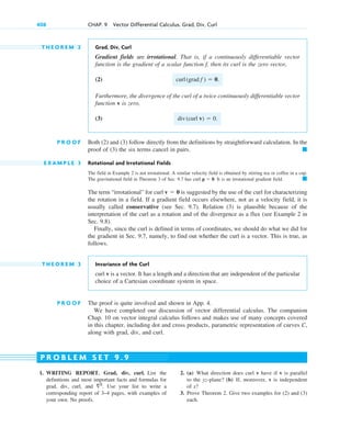 T H E O R E M 2 Grad, Div, Curl
Gradient fields are irrotational. That is, if a continuously differentiable vector
function is the gradient of a scalar function , then its curl is the zero vector,
(2)
Furthermore, the divergence of the curl of a twice continuously differentiable vector
function v is zero,
(3)
P R O O F Both (2) and (3) follow directly from the definitions by straightforward calculation. In the
proof of (3) the six terms cancel in pairs.
E X A M P L E 3 Rotational and Irrotational Fields
The field in Example 2 is not irrotational. A similar velocity field is obtained by stirring tea or coffee in a cup.
The gravitational field in Theorem 3 of Sec. 9.7 has curl . It is an irrotational gradient field.
The term “irrotational” for curl is suggested by the use of the curl for characterizing
the rotation in a field. If a gradient field occurs elsewhere, not as a velocity field, it is
usually called conservative (see Sec. 9.7). Relation (3) is plausible because of the
interpretation of the curl as a rotation and of the divergence as a flux (see Example 2 in
Sec. 9.8).
Finally, since the curl is defined in terms of coordinates, we should do what we did for
the gradient in Sec. 9.7, namely, to find out whether the curl is a vector. This is true, as
follows.
T H E O R E M 3 Invariance of the Curl
curl v is a vector. It has a length and a direction that are independent of the particular
choice of a Cartesian coordinate system in space.
P R O O F The proof is quite involved and shown in App. 4.
We have completed our discussion of vector differential calculus. The companion
Chap. 10 on vector integral calculus follows and makes use of many concepts covered
in this chapter, including dot and cross products, parametric representation of curves C,
along with grad, div, and curl.
v  0
䊏
p  0
䊏
div(curl v)  0.
curl(grad f )  0.
f
408 CHAP. 9 Vector Differential Calculus. Grad, Div, Curl
1. WRITING REPORT. Grad, div, curl. List the
definitions and most important facts and formulas for
grad, div, curl, and Use your list to write a
corresponding report of 3–4 pages, with examples of
your own. No proofs.
2
.
2. (a) What direction does curl v have if v is parallel
to the yz-plane? (b) If, moreover, v is independent
of x?
3. Prove Theorem 2. Give two examples for (2) and (3)
each.
P R O B L E M S E T 9 . 9
c09.qxd 10/30/10 3:25 PM Page 408
 