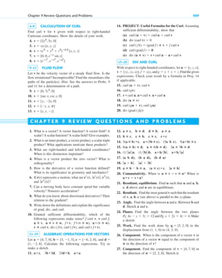 4–8 CALCULUTION OF CURL
Find curl v for v given with respect to right-handed
Cartesian coordinates. Show the details of your work.
4.
5.
6.
7.
8.
9–13 FLUID FLOW
Let v be the velocity vector of a steady fluid flow. Is the
flow irrotational? Incompressible? Find the streamlines (the
paths of the particles). Hint. See the answers to Probs. 9
and 11 for a determination of a path.
9.
10.
11.
12.
13. v  [x, y, z]
v  [y, x, p]
v  [y, 2x, 0]
v  [sec x, csc x, 0]
v  [0, 3z2
, 0]
v  [eⴚz2
, eⴚx2
, eⴚy2
]
v  [0, 0, eⴚx
sin y]
v  (x2
 y2
 z2
)ⴚ32
[x, y, z]
v  xyz[x, y, z]
v  [2y2
, 5x, 0]
Chapter 9 Review Questions and Problems 409
1. What is a vector? A vector function? A vector field? A
scalar? A scalar function? A scalar field? Give examples.
2. What is an inner product, a vector product, a scalar triple
product? What applications motivate these products?
3. What are right-handed and left-handed coordinates?
When is this distinction important?
4. When is a vector product the zero vector? What is
orthogonality?
5. How is the derivative of a vector function defined?
What is its significance in geometry and mechanics?
6. If r(t) represents a motion, what are
and ?
7. Can a moving body have constant speed but variable
velocity? Nonzero acceleration?
8. What do you know about directional derivatives? Their
relation to the gradient?
9. Write down the definitions and explain the significance
of grad, div, and curl.
10. Granted sufficient differentiability, which of the
following expressions make sense? f curl v, v curl f,
and
11–19 ALGEBRAIC OPERATIONS FOR VECTORS
Let and
Calculate the following expressions. Try to
make a sketch.
11. a • c, 3b • 8d, 24d • b, a • a
[1, 2, 8].
d 
a  [4, 7, 0], b  [3, 1, 5], c  [6, 2, 0],
curl ( f • v).
curl ( fv),
div ( fv),
v ⴛ curl v,
u • (v ⴛ w),
f • (v ⴛ w),
f • v,
u ⴛ v ⴛ w,
u ⴛ v,
ƒrs(t)ƒ
rr(t), ƒrr(t)ƒ, rs(t),
12.
13.
14.
15.
16.
17.
18.
19.
20. Commutativity. When is ? When is
?
21. Resultant, equilibrium. Find u such that u and a, b,
c, d above and u are in equilibrium.
22. Resultant. Find the most general v such that the resultant
of v, a, b, c (see above) is parallel to the yz-plane.
23. Angle. Find the angle between a and c. Between b and
d. Sketch a and c.
24. Planes. Find the angle between the two planes
and . Make
a sketch.
25. Work. Find the work done by in the
displacement from (1, 1, 0) to (4, 3, 0).
26. Component. When is the component of a vector v in
the direction of a vector w equal to the component of
w in the direction of v?
27. Component. Find the component of in
the direction of . Sketch it.
w  [2, 2, 0]
v  [4, 7, 0]
q  [5, 2, 0]
P2: x  2y  4z  4
P1: 4x  y  3z  12
u • v  v • u
u ⴛ v  v ⴛ u
a ⴛ b  b ⴛ a, (a ⴛ c) • c, ƒa ⴛ bƒ
ƒa  bƒ, ƒaƒ  ƒbƒ
(a b d), (b a d), (b d a)
(1 ƒaƒ)a, (1 ƒbƒ)b, a • b ƒbƒ, a • b ƒaƒ
6(a ⴛ b) ⴛ d, a ⴛ 6(b ⴛ d), 2a ⴛ 3b ⴛ d
5(a ⴛ b) • c, a • (5b ⴛ c), (5a b c), 5(a • b) ⴛ c
b ⴛ c, c ⴛ b, c ⴛ c, c • c
a ⴛ c, b ⴛ d, d ⴛ b, a ⴛ a
C H A P T E R 9 R E V I E W Q U E S T I O N S A N D P R O B L E M S
14. PROJECT. Useful Formulas for the Curl. Assuming
sufficient differentiability, show that
(a)
(b)
(c)
(d)
(e)
15–20 DIV AND CURL
With respect to right-handed coordinates, let
and Find the given
expressions. Check your result by a formula in Proj. 14
if applicable.
15.
16.
17.
18.
19.
20. div (grad ( fg))
curl (gu  v), curl (gu)
div (u ⴛ v)
v • curl u, u • curl v, u • curl u
curl (gv)
curl (u  v), curl v
g  x  y  z.
v  [yz, zx, xy], f  xyz,
u  [y, z, x],
div (u ⴛ v)  v • curl u  u • curl v
curl (grad f )  0
curl ( fv)  (grad f ) ⴛ v  f curl v
div (curl v)  0
curl (u  v)  curl u  curl v
c09.qxd 10/30/10 3:25 PM Page 409
 