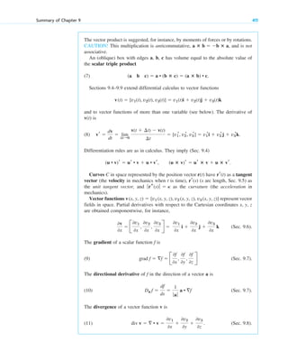 Summary of Chapter 9 411
The vector product is suggested, for instance, by moments of forces or by rotations.
CAUTION! This multiplication is anticommutative, , and is not
associative.
An (oblique) box with edges a, b, c has volume equal to the absolute value of
the scalar triple product
(7)
Sections 9.4–9.9 extend differential calculus to vector functions
and to vector functions of more than one variable (see below). The derivative of
is
(8)
Differentiation rules are as in calculus. They imply (Sec. 9.4)
,
Curves C in space represented by the position vector r(t) have as a tangent
vector (the velocity in mechanics when t is time), (s arc length, Sec. 9.5) as
the unit tangent vector, and as the curvature (the acceleration in
mechanics).
Vector functions represent vector
fields in space. Partial derivatives with respect to the Cartesian coordinates x, y, z
are obtained componentwise, for instance,
(Sec. 9.6).
The gradient of a scalar function is
(9) (Sec. 9.7).
The directional derivative of in the direction of a vector a is
(10) (Sec. 9.7).
The divergence of a vector function v is
(11) . (Sec. 9.8).
div v   • v 
0v1
0x

0v2
0y

0v3
0z
Da f 
df
ds

1
ƒaƒ
a • f
f
grad f  f  B
0f
0x
,
0f
0y
,
0f
0z
R
f
0v
0x
 B
0v1
0x
,
0v2
0x
,
0v3
0x
R 
0v1
0x
i 
0v2
0x
j 
0v3
0x
k
v(x, y, z)  [v1 (x, y, z), v2 (x, y, z), v3 (x, y, z)]
ƒrs(s) ƒ  ␬
rr(s)
rr(t)
(u ⴛ v)r  ur ⴛ v  u ⴛ vr.
(u • v)r  ur • v  u • vr
vr 
dv
dt
 lim
¢t:0
v(t  ¢t)  v(t)
¢t
 [v1
r, v2
r, v3
r]  v1
ri  v2
rj  v3
rk.
v(t)
v(t)  [v1(t), v2(t), v3(t)]  v1(t)i  v2(t)j  v3(t)k
(a b c)  a • (b ⴛ c)  (a ⴛ b) • c.
a ⴛ b  b ⴛ a
c09.qxd 10/30/10 3:25 PM Page 411
 