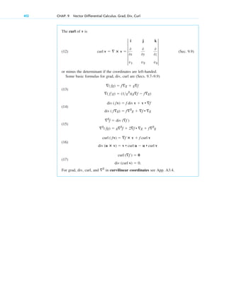412 CHAP. 9 Vector Differential Calculus. Grad, Div, Curl
The curl of v is
(12) (Sec. 9.9)
or minus the determinant if the coordinates are left-handed.
Some basic formulas for grad, div, curl are (Secs. 9.7–9.9)
(13)
(14)
(15)
(16)
(17)
For grad, div, curl, and in curvilinear coordinates see App. A3.4.
2
div (curl v)  0.
curl (f )  0
div (u ⴛ v)  v • curl u  u • curl v
curl ( fv)  f ⴛ v  f curl v
2
( fg)  g2
f  2f • g  f2
g
2
f  div (f )
div ( fg)  f2
g  f • g
div ( fv)  f div v  v • f
( fg)  (1g2
)(gf  fg)
( fg)  fg  gf
curl v   ⴛ v  5
i j k
0
0x
0
0y
0
0z
v1 v2 v3
5
c09.qxd 10/30/10 3:25 PM Page 412
 