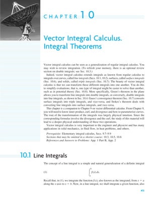 413
C H A P T E R 1 0
Vector Integral Calculus.
Integral Theorems
Vector integral calculus can be seen as a generalization of regular integral calculus. You
may wish to review integration. (To refresh your memory, there is an optional review
section on double integrals; see Sec. 10.3.)
Indeed, vector integral calculus extends integrals as known from regular calculus to
integrals over curves, called line integrals (Secs. 10.1, 10.2), surfaces, called surface integrals
(Sec. 10.6), and solids, called triple integrals (Sec. 10.7). The beauty of vector integral
calculus is that we can transform these different integrals into one another. You do this
to simplify evaluations, that is, one type of integral might be easier to solve than another,
such as in potential theory (Sec. 10.8). More specifically, Green’s theorem in the plane
allows you to transform line integrals into double integrals, or conversely, double integrals
into line integrals, as shown in Sec. 10.4. Gauss’s convergence theorem (Sec. 10.7) converts
surface integrals into triple integrals, and vice-versa, and Stokes’s theorem deals with
converting line integrals into surface integrals, and vice-versa.
This chapter is a companion to Chapter 9 on vector differential calculus. From Chapter 9,
you will need to know inner product, curl, and divergence and how to parameterize curves.
The root of the transformation of the integrals was largely physical intuition. Since the
corresponding formulas involve the divergence and the curl, the study of this material will
lead to a deeper physical understanding of these two operations.
Vector integral calculus is very important to the engineer and physicist and has many
applications in solid mechanics, in fluid flow, in heat problems, and others.
Prerequisite: Elementary integral calculus, Secs. 9.7–9.9
Sections that may be omitted in a shorter course: 10.3, 10.5, 10.8
References and Answers to Problems: App. 1 Part B, App. 2
10.1 Line Integrals
The concept of a line integral is a simple and natural generalization of a definite integral
(1)
Recall that, in (1), we integrate the function also known as the integrand, from
along the x-axis to . Now, in a line integral, we shall integrate a given function, also
x ⫽ b
x ⫽ a
f(x),
冮
b
a
f(x) dx.
c10-a.qxd 10/30/10 12:18 PM Page 413
 