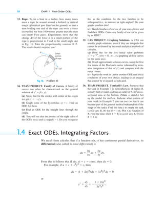 33. Rope. To tie a boat in a harbor, how many times
must a rope be wound around a bollard (a vertical
rough cylindrical post fixed on the ground) so that a
man holding one end of the rope can resist a force
exerted by the boat 1000 times greater than the man
can exert? First guess. Experiments show that the
change of the force S in a small portion of the
rope is proportional to S and to the small angle
in Fig. 16. Take the proportionality constant 0.15.
The result should surprise you!
¢␾
¢S
20 CHAP. 1 First-Order ODEs
this as the condition for the two families to be
orthogonal (i.e., to intersect at right angles)? Do your
graphs confirm this?
(e) Sketch families of curves of your own choice and
find their ODEs. Can every family of curves be given
by an ODE?
35. CAS PROJECT. Graphing Solutions. A CAS can
usually graph solutions, even if they are integrals that
cannot be evaluated by the usual analytical methods of
calculus.
(a) Show this for the five initial value problems
, , graphing all five curves
on the same axes.
(b) Graph approximate solution curves, using the first
few terms of the Maclaurin series (obtained by term-
wise integration of that of ) and compare with the
exact curves.
(c) Repeat the work in (a) for another ODE and initial
conditions of your own choice, leading to an integral
that cannot be evaluated as indicated.
36. TEAM PROJECT. Torricelli’s Law. Suppose that
the tank in Example 7 is hemispherical, of radius R,
initially full of water, and has an outlet of 5 cm2
cross-
sectional area at the bottom. (Make a sketch.) Set
up the model for outflow. Indicate what portion of
your work in Example 7 you can use (so that it can
become part of the general method independent of the
shape of the tank). Find the time t to empty the tank
(a) for any R, (b) for Plot t as function of
R. Find the time when (a) for any R, (b) for
R ⫽ 1 m.
h ⫽ R>2
R ⫽ 1 m.
yr
y(0) ⫽ 0, ⫾1, ⫾2
yr ⫽ eⴚx2
S + ΔS
Δ␾
S
Small
portion
of rope
Fig. 16. Problem 33
34. TEAM PROJECT. Family of Curves. A family of
curves can often be characterized as the general
solution of
(a) Show that for the circles with center at the origin
we get
(b) Graph some of the hyperbolas Find an
ODE for them.
(c) Find an ODE for the straight lines through the
origin.
(d) You will see that the product of the right sides of
the ODEs in (a) and (c) equals Do you recognize
⫺1.
xy ⫽ c.
yr ⫽ ⫺x>y.
yr ⫽ f(x, y).
1.4 Exact ODEs. Integrating Factors
We recall from calculus that if a function has continuous partial derivatives, its
differential (also called its total differential) is
From this it follows that if then
For example, if , then
or
yr ⫽
dy
dx
⫽ ⫺
1 ⫹ 2xy3
3x2
y2
,
du ⫽ (1 ⫹ 2xy3
) dx ⫹ 3x2
y2
dy ⫽ 0
u ⫽ x ⫹ x2
y3
⫽ c
du ⫽ 0.
u(x, y) ⫽ c ⫽ const,
du ⫽
0u
0x
dx ⫹
0u
0y
dy.
u(x, y)
c01.qxd 7/30/10 8:15 PM Page 20
 