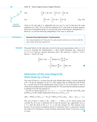 (5b)
(5c) (Fig. 222)
where in (5c) the path C is subdivided into two arcs and that have the same
orientation as C (Fig. 222). In (5b) the orientation of C is the same in all three integrals.
If the sense of integration along C is reversed, the value of the integral is multiplied by ⫺1.
However, we note the following independence if the sense is preserved.
T H E O R E M 1 Direction-Preserving Parametric Transformations
Any representations of C that give the same positive direction on C also yield the
same value of the line integral (3).
P R O O F The proof follows by the chain rule. Let r(t) be the given representation with
as in (3). Consider the transformation which transforms the t interval to
and has a positive derivative We write
Then and
Motivation of the Line Integral (3):
Work Done by a Force
The work W done by a constant force F in the displacement along a straight segment d
is ; see Example 2 in Sec. 9.2. This suggests that we define the work W done
by a variable force F in the displacement along a curve C: as the limit of sums of
works done in displacements along small chords of C. We show that this definition amounts
to defining W by the line integral (3).
For this we choose points Then the work done
by in the straight displacement from to is
The sum of these n works is If we choose points and
consider for every n arbitrarily but so that the greatest approaches zero as
then the limit of as is the line integral (3). This integral exists
because of our general assumption that F is continuous and C is piecewise smooth;
this makes continuous, except at finitely many points where C may have corners
or cusps. 䊏
rr(t)
n : ⬁
Wn
n : ⬁,
¢tm
Wn
Wn ⫽ ¢W0 ⫹ Á ⫹ ¢Wnⴚ1.
(¢tm ⫽ ¢tm⫹1 ⫺ tm).
¢Wm ⫽ F(r(tm)) • [r(tm⫹1) ⫺ r(tm)] ⬇ F(r(tm)) • rr(tm)¢tm
r(tm⫹1)
r(tm)
F(r(tm))
¢Wm
t0 (⫽a) ⬍ t1 ⬍ Á ⬍ tn (⫽b).
r(t)
W ⫽ F • d
䊏
⫽ 冮
b
a
F(r(t)) •
dr
dt
dt ⫽ 冮C
F(r) • dr.
冮C
F(r*) • dr* ⫽ 冮
b*
a*
F(r(␾(t*))) •
dr
dt
dt
dt*
dt*
dt ⫽ (dtdt*) dt*
r(t) ⫽ r(␾(t*)) ⫽ r*(t*).
dtdt*.
a* ⬉ t* ⬉ b*
t ⫽ ␾(t*)
a ⬉ t ⬉ b
C2
C1
冮C
F • dr ⫽ 冮C1
F • dr ⫹ 冮C2
F • dr
冮C
(F ⫹ G) • dr ⫽ 冮C
F • dr ⫹ 冮C
G • dr
416 CHAP. 10 Vector Integral Calculus. Integral Theorems
A
B
C1
C2
Fig. 222.
Formula (5c)
c10-a.qxd 10/30/10 12:18 PM Page 416
 