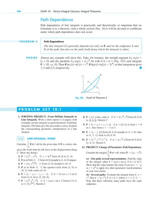 Path Dependence
Path dependence of line integrals is practically and theoretically so important that we
formulate it as a theorem. And a whole section (Sec. 10.2) will be devoted to conditions
under which path dependence does not occur.
T H E O R E M 2 Path Dependence
The line integral (3) generally depends not only on F and on the endpoints A and
B of the path, but also on the path itself along which the integral is taken.
P R O O F Almost any example will show this. Take, for instance, the straight segment
and the parabola with (Fig. 223) and integrate
. Then so that integration gives
and respectively. 䊏
25,
13
F(r1(t)) • r1
r(t) ⫽ t2
, F(r2(t)) • r2
r(t) ⫽ 2t4
,
F ⫽ [0, xy, 0]
0 ⬉ t ⬉ 1
C2: r2(t) ⫽ [t, t2
, 0]
[t, t, 0]
C1: r1(t) ⫽
418 CHAP. 10 Vector Integral Calculus. Integral Theorems
1. WRITING PROJECT. From Definite Integrals to
Line Integrals. Write a short report (1–2 pages) with
examples on line integrals as generalizations of definite
integrals. The latter give the area under a curve. Explain
the corresponding geometric interpretation of a line
integral.
2–11 LINE INTEGRAL. WORK
Calculate for the given data. If F is a force, this
gives the work done by the force in the displacement along
C. Show the details.
2. from (0, 0) to (1, 4)
3. F as in Prob. 2, C from (0, 0) straight to (1, 4). Compare.
4. from (2, 0) straight to (0, 2)
5. F as in Prob. 4, C the quarter-circle from (2, 0) to
(0, 2) with center (0, 0)
6.
from (2, 0, 0) to
7. from (1, 0, 1)
to Sketch C.
(1, 0, e2p
).
F ⫽ [x2
, y2
, z2
], C: r ⫽ [cos t, sin t, et
]
(2, 2p, 0)
F ⫽ [x ⫺ y, y ⫺ z, z ⫺ x], C: r ⫽ [2 cos t, t, 2 sin t]
F ⫽ [xy, x2
y2
], C
F ⫽ [y2
, ⫺x2
], C: y ⫽ 4x2
冮C
F(r) • dr
8. from (0, 0, 0)
to Sketch C.
9. from
to 1. Also from to 1.
10. from (0, 0, 0) straight to (1, 1, 0), then
to (1, 1, 1), back to (0, 0, 0)
11. from (0, 0, 0) to
(2, 4, 2). Sketch C.
12. PROJECT. Change of Parameter. Path Dependence.
Consider the integral where
(a) One path, several representations. Find the value
of the integral when
Show that the value remains the same if you set
or or apply two other parametric transformations
of your own choice.
(b) Several paths. Evaluate the integral when
thus where
Note that these infinitely many paths have the same
endpoints.
n ⫽ 1, 2, 3, Á .
r ⫽ [t, tn
], 0 ⬉ t ⬉ 1,
xn
,
C: y ⫽
t ⫽ p2
t ⫽ ⫺p
0 ⬉ t ⬉ p2.
r ⫽ [cos t, sin t],
F ⫽ [xy, ⫺y2
].
冮C
F(r) • dr,
F ⫽ [eⴚx
, eⴚy
, eⴚz
], C: r ⫽ [t, t2
, t]
F ⫽ [x, ⫺z, 2y]
t ⫽ ⫺1
t ⫽ 0
F ⫽ [x ⫹ y, y ⫹ z,z ⫹x], C:r ⫽ [2t, 5t, t]
(1
2, 1
4, 1
8).
F ⫽ [ex
, coshy, sinh z], C: r ⫽ [t, t2
, t3
]
P R O B L E M S E T 1 0 . 1
A
B
C1
C2
1
1
Fig. 223. Proof of Theorem 2
c10-a.qxd 10/30/10 12:18 PM Page 418
 