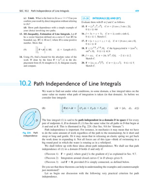 SEC. 10.2 Path Independence of Line Integrals 419
(c) Limit. What is the limit in (b) as ? Can you
confirm your result by direct integration without referring
to (b)?
(d) Show path dependence with a simple example of
your choice involving two paths.
13. ML-Inequality, Estimation of Line Integrals. Let F
be a vector function defined on a curve C. Let be
bounded, say, on C, where M is some positive
number. Show that
(9)
14. Using (9), find a bound for the absolute value of the
work W done by the force in the dis-
placement from (0, 0) straight to (3, 4). Integrate exactly
and compare.
F ⫽ [x2
, y]
(L ⫽ Length of C).
2 冮C
F • dr2 ⬉ ML
ƒ Fƒ ⬉ M
ƒFƒ
n : ⬁ 15–20 INTEGRALS (8) AND (8*)
Evaluate them with F or f and C as follows.
15.
16.
. Sketch C.
17.
18. the hypocycloid
19.
Sketch C.
20.
Sketch C.
F ⫽ [xz, yz, x2
y2
], C: r ⫽ [t, t, et
], 0 ⬉ t ⬉ 5.
f ⫽ xyz, C: r ⫽ [4t, 3t2
, 12t], ⫺2 ⬉ t ⬉ 2.
sin3
t, 0], 0 ⬉ t ⬉ p4
r ⫽ [cos3
t,
F ⫽ [y13
, x13
, 0], C
0 ⬉ t ⬉ p
C: r ⫽ [4 cos t, sin t, 0],
F ⫽ [x ⫹ y, y ⫹ z, z ⫹ x],
0 ⬉ t ⬉ 1
C: r ⫽ [t, cosh t, sinh t],
f ⫽ 3x ⫹ y ⫹ 5z,
0 ⬉ t ⬉ 4p
C: r ⫽ [3 cos t, 3 sin t, 2t],
F ⫽ [y2
, z2
, x2
],
10.2 Path Independence of Line Integrals
We want to find out under what conditions, in some domain, a line integral takes on the
same value no matter what path of integration is taken (in that domain). As before we
consider line integrals
(1)
The line integral (1) is said to be path independent in a domain D in space if for every
pair of endpoints A, B in domain D, (1) has the same value for all paths in D that begin at
A and end at B. This is illustrated in Fig. 224. (See Sec. 9.6 for “domain.”)
Path independence is important. For instance, in mechanics it may mean that we have
to do the same amount of work regardless of the path to the mountaintop, be it short and
steep or long and gentle. Or it may mean that in releasing an elastic spring we get back
the work done in expanding it. Not all forces are of this type—think of swimming in a
big round pool in which the water is rotating as in a whirlpool.
We shall follow up with three ideas about path independence. We shall see that path
independence of (1) in a domain D holds if and only if:
(Theorem 1) where grad f is the gradient of f as explained in Sec. 9.7.
(Theorem 2) Integration around closed curves C in D always gives 0.
(Theorem 3) , provided D is simply connected, as defined below.
Do you see that these theorems can help in understanding the examples and counterexample
just mentioned?
Let us begin our discussion with the following very practical criterion for path
independence.
curl F ⫽ 0
F ⫽ grad f,
(dr ⫽ [dx, dy, dz])
冮C
F(r) • dr ⫽ 冮C
(F1 dx ⫹ F2 dy ⫹ F3 dz)
B
A
D
Fig. 224. Path
independence
c10-a.qxd 10/30/10 12:18 PM Page 419
 