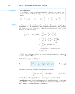 420 CHAP. 10 Vector Integral Calculus. Integral Theorems
T H E O R E M 1 Path Independence
A line integral (1) with continuous in a domain D in space is path
independent in D if and only if is the gradient of some function
f in D,
(2) thus,
P R O O F (a) We assume that (2) holds for some function f in D and show that this implies path
independence. Let C be any path in D from any point A to any point B in D, given by
, where . Then from (2), the chain rule in Sec. 9.6, and
in the last section we obtain
(b) The more complicated proof of the converse, that path independence implies (2)
for some f, is given in App. 4.
The last formula in part (a) of the proof,
(3)
is the analog of the usual formula for definite integrals in calculus,
Formula (3) should be applied whenever a line integral is independent of path.
Potential theory relates to our present discussion if we remember from Sec. 9.7 that when
then f is called a potential of F. Thus the integral (1) is independent of path
in D if and only if F is the gradient of a potential in D.
F ⫽ grad f,
[Gr(x) ⫽ g(x)].
冮
b
a
g(x) dx ⫽ G(x)2
a
b
⫽ G(b) ⫺ G(a)
[F ⫽ grad f ]
冮
B
A
(F1 dx ⫹ F2 dy ⫹ F3 dz) ⫽ f(B) ⫺ f(A)
䊏
⫽ f(B) ⫺ f(A).
⫽ f(x(b), y(b), z(b)) ⫺ f(x(a), y(a), z(a))
⫽ 冮
b
a
df
dt
dt ⫽ f[x(t), y(t), z(t)]2
t⫽a
t⫽b
⫽ 冮
b
a
a
0f
0x
dx
dt
⫹
0f
0y
dy
dt
⫹
0f
0z
dz
dt
b dt
冮C
(F1 dx ⫹ F2 dy ⫹ F3 dz) ⫽ 冮C
a
0f
0x
dx ⫹
0f
0y
dy ⫹
0f
0z
dzb
(3r)
a ⬉ t ⬉ b
r(t) ⫽ [x(t), y(t), z(t)]
F1 ⫽
0f
0x
, F2 ⫽
0f
0y
, F3 ⫽
0f
0z
.
F ⫽ grad f,
F ⫽ [F1, F2, F3]
F1, F2, F3
c10-a.qxd 10/30/10 12:18 PM Page 420
 