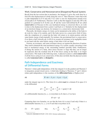 Work. Conservative and Nonconservative (Dissipative) Physical Systems
Recall from the last section that in mechanics, the integral (1) gives the work done by a
force F in the displacement of a body along the curve C. Then Theorem 2 states that work
is path independent in D if and only if its value is zero for displacement around every
closed path in D. Furthermore, Theorem 1 tells us that this happens if and only if F is the
gradient of a potential in D. In this case, F and the vector field defined by F are called
conservative in D because in this case mechanical energy is conserved; that is, no work
is done in the displacement from a point A and back to A. Similarly for the displacement
of an electrical charge (an electron, for instance) in a conservative electrostatic field.
Physically, the kinetic energy of a body can be interpreted as the ability of the body to
do work by virtue of its motion, and if the body moves in a conservative field of force,
after the completion of a round trip the body will return to its initial position with the
same kinetic energy it had originally. For instance, the gravitational force is conservative;
if we throw a ball vertically up, it will (if we assume air resistance to be negligible) return
to our hand with the same kinetic energy it had when it left our hand.
Friction, air resistance, and water resistance always act against the direction of motion.
They tend to diminish the total mechanical energy of a system, usually converting it into
heat or mechanical energy of the surrounding medium (possibly both). Furthermore,
if during the motion of a body, these forces become so large that they can no longer
be neglected, then the resultant force F of the forces acting on the body is no longer
conservative. This leads to the following terms. A physical system is called conservative
if all the forces acting in it are conservative. If this does not hold, then the physical system
is called nonconservative or dissipative.
Path Independence and Exactness
of Differential Forms
Theorem 1 relates path independence of the line integral (1) to the gradient and Theorem 2
to integration around closed curves. A third idea (leading to Theorems and 3, below)
relates path independence to the exactness of the differential form or Pfaffian form1
(4)
under the integral sign in (1). This form (4) is called exact in a domain D in space if it
is the differential
of a differentiable function f(x, y, z) everywhere in D, that is, if we have
Comparing these two formulas, we see that the form (4) is exact if and only if there is a
differentiable function f (x, y, z) in D such that everywhere in D,
(5) thus, F1 ⫽
0f
0x
, F2 ⫽
0f
0y
, F3 ⫽
0f
0z
.
F ⫽ grad f,
F • dr ⫽ df.
df ⫽
0f
0x
dx ⫹
0f
0y
dy ⫹
0f
0z
dz ⫽ (grad f ) • dr
F • dr ⫽ F1 dx ⫹ F2 dy ⫹ F3 dz
3*
422 CHAP. 10 Vector Integral Calculus. Integral Theorems
1
JOHANN FRIEDRICH PFAFF (1765–1825). German mathematician.
c10-a.qxd 10/30/10 12:18 PM Page 422
 