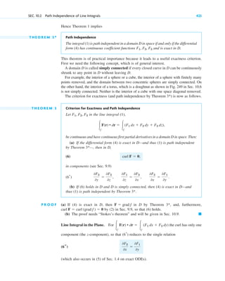Hence Theorem 1 implies
T H E O R E M 3 * Path Independence
The integral (1) is path independent in a domain D in space if and only if the differential
form (4) has continuous coefficient functions and is exact in D.
This theorem is of practical importance because it leads to a useful exactness criterion.
First we need the following concept, which is of general interest.
A domain D is called simply connected if every closed curve in D can be continuously
shrunk to any point in D without leaving D.
For example, the interior of a sphere or a cube, the interior of a sphere with finitely many
points removed, and the domain between two concentric spheres are simply connected. On
the other hand, the interior of a torus, which is a doughnut as shown in Fig. 249 in Sec. 10.6
is not simply connected. Neither is the interior of a cube with one space diagonal removed.
The criterion for exactness (and path independence by Theorem ) is now as follows.
T H E O R E M 3 Criterion for Exactness and Path Independence
Let in the line integral (1),
be continuous and have continuous first partial derivatives in a domain D in space. Then:
(a) If the differential form (4) is exact in D—and thus (1) is path independent
by Theorem —, then in D,
(6)
in components (see Sec. 9.9)
(b) If (6) holds in D and D is simply connected, then (4) is exact in D—and
thus (1) is path independent by Theorem
P R O O F (a) If (4) is exact in D, then in D by Theorem and, furthermore,
by (2) in Sec. 9.9, so that (6) holds.
(b) The proof needs “Stokes’s theorem” and will be given in Sec. 10.9.
Line Integral in the Plane. For the curl has only one
component (the z-component), so that reduces to the single relation
(which also occurs in (5) of Sec. 1.4 on exact ODEs).
0F2
0x
⫽
0F1
0y
(6s)
(6r)
冮C
F(r) • dr ⫽ 冮C
(F1 dx ⫹ F2 dy)
䊏
curl F ⫽ curl (grad f ) ⫽ 0
3*,
F ⫽ grad f
3*.
0F3
0y
⫽
0F2
0z
,
0F1
0z
⫽
0F3
0x
,
0F2
0x
⫽
0F1
0y
.
(6r)
curl F ⫽ 0;
3*
冮C
F(r) • dr ⫽ 冮C
(F1 dx ⫹ F2 dy ⫹ F3 dz),
F1, F2, F3
3*
F1, F2, F3
SEC. 10.2 Path Independence of Line Integrals 423
c10-a.qxd 10/30/10 12:18 PM Page 423
 