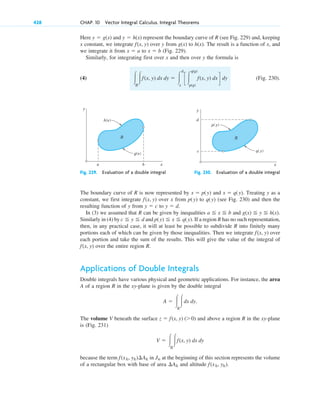 Here and represent the boundary curve of R (see Fig. 229) and, keeping
x constant, we integrate over y from to . The result is a function of x, and
we integrate it from to (Fig. 229).
Similarly, for integrating first over x and then over y the formula is
(4) (Fig. 230).
冮R
冮f(x, y) dx dy ⫽ 冮
d
c
c 冮
q(y)
p(y)
f(x, y) dx d dy
x ⫽ b
x ⫽ a
h(x)
g(x)
f(x, y)
y ⫽ h(x)
y ⫽ g(x)
428 CHAP. 10 Vector Integral Calculus. Integral Theorems
y
x
h(x)
g(x)
b
a
R
y
x
p( y)
q( y)
c
d
R
Fig. 229. Evaluation of a double integral Fig. 230. Evaluation of a double integral
The boundary curve of R is now represented by and Treating y as a
constant, we first integrate over x from to (see Fig. 230) and then the
resulting function of y from to
In (3) we assumed that R can be given by inequalities and
Similarly in (4) by and If a region R has no such representation,
then, in any practical case, it will at least be possible to subdivide R into finitely many
portions each of which can be given by those inequalities. Then we integrate over
each portion and take the sum of the results. This will give the value of the integral of
over the entire region R.
Applications of Double Integrals
Double integrals have various physical and geometric applications. For instance, the area
A of a region R in the xy-plane is given by the double integral
The volume V beneath the surface and above a region R in the xy-plane
is (Fig. 231)
because the term in at the beginning of this section represents the volume
of a rectangular box with base of area and altitude f(xk, yk).
¢Ak
Jn
f(xk, yk)¢Ak
V ⫽ 冮R
冮f(x, y) dx dy
z ⫽ f(x, y) (⬎0)
A ⫽ 冮R
冮dx dy.
f(x, y)
f(x, y)
p(y) ⬉ x ⬉ q(y).
c ⬉ y ⬉ d
g(x) ⬉ y ⬉ h(x).
a ⬉ x ⬉ b
y ⫽ d.
y ⫽ c
q(y)
p(y)
f(x, y)
x ⫽ q(y).
x ⫽ p(y)
c10-a.qxd 10/30/10 12:18 PM Page 428
 
