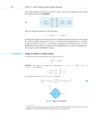 that is, the integrand is expressed in terms of u and v, and dx dy is replaced by du dv times
the absolute value of the Jacobian3
(7)
Here we assume the following. The functions
effecting the change are continuous and have continuous partial derivatives in some region
in the uv-plane such that for every (u, v) in the corresponding point (x, y) lies in
R and, conversely, to every (x, y) in R there corresponds one and only one (u, v) in ;
furthermore, the Jacobian J is either positive throughout or negative throughout .
For a proof, see Ref. [GenRef4] in App. 1.
E X A M P L E 1 Change of Variables in a Double Integral
Evaluate the following double integral over the square R in Fig. 232.
Solution. The shape of R suggests the transformation Then
The Jacobian is
R corresponds to the square Therefore,
䊏
冮R
冮(x2
⫹ y2
) dx dy ⫽ 冮
2
0
冮
2
0
1
2
(u2
⫹ v2
)
1
2
du dv ⫽
8
3
.
0 ⬉ u ⬉ 2, 0 ⬉ v ⬉ 2.
J ⫽
0(x, y)
0(u, v)
⫽ †
1
2
1
2
1
2
⫺1
2
† ⫽ ⫺
1
2
.
y ⫽ 1
2 (u ⫺ v).
x ⫽ 1
2 (u ⫹ v),
x ⫹ y ⫽ u, x ⫺ y ⫽ v.
冮R
冮(x2
⫹ y2
) dx dy
R*
R*
R*
R*
R*
x ⫽ x(u, v), y ⫽ y(u, v)
J ⫽
0(x, y)
0(u, v)
⫽ 4
0x
0u
0x
0v
0y
0u
0y
0v
4 ⫽
0x
0u
0y
0v
⫺
0x
0v
0y
0u
.
430 CHAP. 10 Vector Integral Calculus. Integral Theorems
3
Named after the German mathematician CARL GUSTAV JACOB JACOBI (1804–1851), known for his
contributions to elliptic functions, partial differential equations, and mechanics.
v
=
0
v
=
2
u
=
2
u
=
0
y
x
1
Fig. 232. Region R in Example 1
c10-a.qxd 10/30/10 12:18 PM Page 430
 
