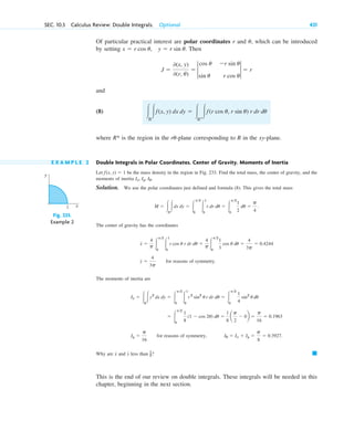 Of particular practical interest are polar coordinates r and , which can be introduced
by setting Then
and
(8)
where is the region in the -plane corresponding to R in the xy-plane.
E X A M P L E 2 Double Integrals in Polar Coordinates. Center of Gravity. Moments of Inertia
Let be the mass density in the region in Fig. 233. Find the total mass, the center of gravity, and the
moments of inertia
Solution. We use the polar coordinates just defined and formula (8). This gives the total mass
The center of gravity has the coordinates
for reasons of symmetry.
The moments of inertia are
for reasons of symmetry,
Why are and less than ?
This is the end of our review on double integrals. These integrals will be needed in this
chapter, beginning in the next section.
䊏
1
2
y
x
I0 ⫽ Ix ⫹ Iy ⫽
p
8
⫽ 0.3927.
Iy ⫽
p
16
⫽ 冮
p2
0
1
8
(1 ⫺ cos 2u) du ⫽
1
8
a
p
2
⫺ 0b ⫽
p
16
⫽ 0.1963
Ix ⫽ 冮R
冮y2
dx dy ⫽ 冮
p2
0
冮
1
0
r2
sin2
u r dr du ⫽ 冮
p2
0
1
4
sin2
u du
y ⫽
4
3p
x ⫽
4
p 冮
p2
0
冮
1
0
r cos u r dr du ⫽
4
p 冮
p2
0
1
3
cos u du ⫽
4
3p
⫽ 0.4244
M ⫽ 冮R
冮dx dy ⫽ 冮
p2
0
冮
1
0
r dr du ⫽ 冮
p2
0
1
2
du ⫽
p
4
.
Ix, Iy, I0.
f(x, y) ⫽ 1
ru
R*
冮R
冮f(x, y) dx dy ⫽ 冮R*
冮f(r cos u, r sin u) r dr du
J ⫽
0(x, y)
0(r, u)
⫽ 2
cos u
sin u
⫺r sin u
r cos u
2 ⫽ r
x ⫽ r cos u, y ⫽ r sin u.
u
SEC. 10.3 Calculus Review: Double Integrals. Optional 431
Fig. 233.
Example 2
y
x
1
c10-a.qxd 10/30/10 12:18 PM Page 431
 