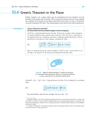 SEC. 10.4 Green’s Theorem in the Plane 433
10.4 Green’s Theorem in the Plane
Double integrals over a plane region may be transformed into line integrals over the
boundary of the region and conversely. This is of practical interest because it may simplify
the evaluation of an integral. It also helps in theoretical work when we want to switch from
one kind of integral to the other. The transformation can be done by the following theorem.
T H E O R E M 1 Green’s Theorem in the Plane4
(Transformation between Double Integrals and Line Integrals)
Let R be a closed bounded region (see Sec. 10.3) in the xy-plane whose boundary
C consists of finitely many smooth curves (see Sec. 10.1). Let and
be functions that are continuous and have continuous partial derivatives
and everywhere in some domain containing R. Then
(1)
Here we integrate along the entire boundary C of R in such a sense that R is on
the left as we advance in the direction of integration (see Fig. 234).
冮R
冮a
0F2
0x
⫺
0F1
0y
b dx dy ⫽ 冯C
(F1 dx ⫹ F2 dy).
0F20x
0F10y
F2(x, y)
F1(x, y)
4
GEORGE GREEN (1793–1841), English mathematician who was self-educated, started out as a baker, and
at his death was fellow of Caius College, Cambridge. His work concerned potential theory in connection with
electricity and magnetism, vibrations, waves, and elasticity theory. It remained almost unknown, even in England,
until after his death.
A “domain containing R” in the theorem guarantees that the assumptions about F1 and F2 at boundary points
of R are the same as at other points of R.
y
x
C1
C2
R
Fig. 234. Region R whose boundary C consists of two parts:
is traversed counterclockwise, while is traversed clockwise
in such a way that R is on the left for both curves
C2
C1
Setting and using (1) in Sec. 9.9, we obtain (1) in vectorial
form,
The proof follows after the first example. For 养 see Sec. 10.1.
冮R
冮(curl F) • kdx dy ⫽ 冯C
F • dr.
(1r)
F ⫽ [F1, F2] ⫽ F1i ⫹ F2 j
c10-a.qxd 10/30/10 12:18 PM Page 433
 