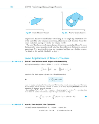 integrals over the curves introduced for subdividing R. The simple key observation now
is that each of the latter integrals occurs twice, taken once in each direction. Hence they
cancel each other, leaving us with the line integral over C.
The proof thus far covers all regions that are of interest in practical problems. To prove
the theorem for a most general region R satisfying the conditions in the theorem, we must
approximate R by a region of the type just considered and then use a limiting process.
For details of this see Ref. [GenRef4] in App. 1.
Some Applications of Green’s Theorem
E X A M P L E 2 Area of a Plane Region as a Line Integral Over the Boundary
In (1) we first choose and then This gives
respectively. The double integral is the area A of R. By addition we have
(4)
where we integrate as indicated in Green’s theorem. This interesting formula expresses the area of R in terms
of a line integral over the boundary. It is used, for instance, in the theory of certain planimeters (mechanical
instruments for measuring area). See also Prob. 11.
For an ellipse or we get thus from
(4) we obtain the familiar formula for the area of the region bounded by an ellipse,
E X A M P L E 3 Area of a Plane Region in Polar Coordinates
Let r and be polar coordinates defined by Then
dx ⫽ cos u dr ⫺ r sin u du, dy ⫽ sin u dr ⫹ r cos u du,
x ⫽ r cos u, y ⫽ r sin u.
u
䊏
A ⫽
1
2 冮
2p
0
(xyr ⫺ yxr) dt ⫽
1
2 冮
2p
0
[ab cos2
t ⫺ (⫺ab sin2
t)] dt ⫽ pab.
xr ⫽ ⫺a sin t, yr ⫽ b cos t;
x ⫽ a cos t, y ⫽ b sin t
x2
a2
⫹ y2
b2
⫽ 1
A ⫽
1
2 冯C
(x dy ⫺ y dx)
冮R
冮dx dy ⫽ 冯C
x dy and 冮R
冮dx dy ⫽ ⫺冯C
y dx
F1 ⫽ ⫺y, F2 ⫽ 0.
F2 ⫽ x
F1 ⫽ 0,
436 CHAP. 10 Vector Integral Calculus. Integral Theorems
C**
C*
C
C
y
x
y
x
Fig. 237. Proof of Green’s theorem Fig. 238. Proof of Green’s theorem
c10-a.qxd 10/30/10 12:18 PM Page 436
 