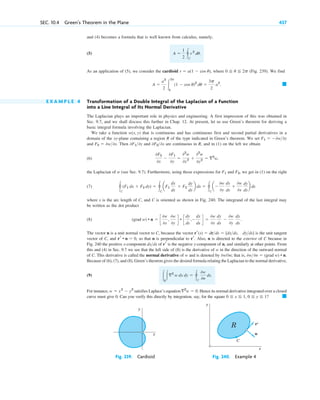 and (4) becomes a formula that is well known from calculus, namely,
(5)
As an application of (5), we consider the cardioid where (Fig. 239). We find
E X A M P L E 4 Transformation of a Double Integral of the Laplacian of a Function
into a Line Integral of Its Normal Derivative
The Laplacian plays an important role in physics and engineering. A first impression of this was obtained in
Sec. 9.7, and we shall discuss this further in Chap. 12. At present, let us use Green’s theorem for deriving a
basic integral formula involving the Laplacian.
We take a function that is continuous and has continuous first and second partial derivatives in a
domain of the xy-plane containing a region R of the type indicated in Green’s theorem. We set
and Then and are continuous in R, and in (1) on the left we obtain
(6)
the Laplacian of w (see Sec. 9.7). Furthermore, using those expressions for and we get in (1) on the right
(7)
where s is the arc length of C, and C is oriented as shown in Fig. 240. The integrand of the last integral may
be written as the dot product
(8)
The vector n is a unit normal vector to C, because the vector is the unit tangent
vector of C, and , so that n is perpendicular to . Also, n is directed to the exterior of C because in
Fig. 240 the positive x-component of is the negative y-component of n, and similarly at other points. From
this and (4) in Sec. 9.7 we see that the left side of (8) is the derivative of w in the direction of the outward normal
of C. This derivative is called the normal derivative of w and is denoted by ; that is,
Because of (6), (7), and (8), Green’s theorem gives the desired formula relating the Laplacian to the normal derivative,
(9)
For instance, satisfies Laplace’s equation Hence its normal derivative integrated over a closed
curve must give 0. Can you verify this directly by integration, say, for the square 䊏
0 ⬉ x ⬉ 1, 0 ⬉ y ⬉ 1?
ⵜ2
w ⫽ 0.
w ⫽ x2
⫺ y2
冮R
冮ⵜ2
w dx dy ⫽ 冯C
0w
0n
ds.
0w0n ⫽ (grad w) • n.
0w/0n
rr
dxds
rr
rr • n ⫽ 0
rr(s) ⫽ drds ⫽ [dxds, dyds]
(grad w) • n ⫽ c
0w
0x
,
0w
0y
d • c
dy
ds
,⫺
dx
ds
d ⫽
0w
0x
dy
ds
⫺
0w
0y
dx
ds
.
冯C
(F1 dx ⫹ F2 dy) ⫽ 冯C
aF1
dx
ds
⫹ F2
dy
ds
b ds ⫽ 冯C
a⫺
0w
0y
dx
ds
⫹
0w
0x
dy
ds
b ds
F2,
F1
0F2
0x
⫺
0F1
0y
⫽
02
w
0x2 ⫹
02
w
0y2 ⫽ ⵜ2
w,
0F20x
0F10y
F2 ⫽ 0w0x.
F1 ⫽ ⫺0w0y
w(x, y)
䊏
A ⫽
a2
2 冮
2p
0
(1 ⫺ cos u)2
du ⫽
3p
2
a2
.
0 ⬉ u ⬉ 2p
r ⫽ a(1 ⫺ cos u),
A ⫽
1
2 冯C
r 2
du.
SEC. 10.4 Green’s Theorem in the Plane 437
y
x
y
x
R r
n
C
'
Fig. 239. Cardioid Fig. 240. Example 4
c10-a.qxd 10/30/10 12:18 PM Page 437
 