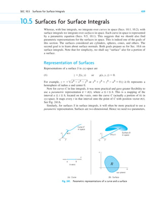 SEC. 10.5 Surfaces for Surface Integrals 439
10.5 Surfaces for Surface Integrals
Whereas, with line integrals, we integrate over curves in space (Secs. 10.1, 10.2), with
surface integrals we integrate over surfaces in space. Each curve in space is represented
by a parametric equation (Secs. 9.5, 10.1). This suggests that we should also find
parametric representations for the surfaces in space. This is indeed one of the goals of
this section. The surfaces considered are cylinders, spheres, cones, and others. The
second goal is to learn about surface normals. Both goals prepare us for Sec. 10.6 on
surface integrals. Note that for simplicity, we shall say “surface” also for a portion of
a surface.
Representation of Surfaces
Representations of a surface S in xyz-space are
(1)
For example, or represents a
hemisphere of radius a and center 0.
Now for curves C in line integrals, it was more practical and gave greater flexibility to
use a parametric representation where This is a mapping of the
interval located on the t-axis, onto the curve C (actually a portion of it) in
xyz-space. It maps every t in that interval onto the point of C with position vector
See Fig. 241A.
Similarly, for surfaces S in surface integrals, it will often be more practical to use a
parametric representation. Surfaces are two-dimensional. Hence we need two parameters,
r(t).
a ⬉ t ⬉ b,
a ⬉ t ⬉ b.
r ⫽ r(t),
x2
⫹ y2
⫹ z2
⫺ a2
⫽ 0 (z ⭌ 0)
z ⫽ ⫹2a2
⫺ x2
⫺ y2
z ⫽ f(x, y) or g(x, y, z) ⫽ 0.
z
y
x
r(t)
r(u,v)
Curve C
in space
z
y
x
a b
t
(t-axis)
v
u
R
(uv-plane)
Surface S
in space
(A) Curve (B) Surface
Fig. 241. Parametric representations of a curve and a surface
c10-a.qxd 10/30/10 12:18 PM Page 439
 