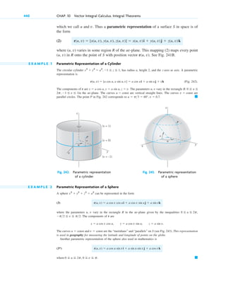 which we call u and v. Thus a parametric representation of a surface S in space is of
the form
(2)
where (u, v) varies in some region R of the uv-plane. This mapping (2) maps every point
(u, v) in R onto the point of S with position vector r(u, v). See Fig. 241B.
E X A M P L E 1 Parametric Representation of a Cylinder
The circular cylinder has radius a, height 2, and the z-axis as axis. A parametric
representation is
(Fig. 242).
The components of r are The parameters u, v vary in the rectangle
in the uv-plane. The curves are vertical straight lines. The curves are
parallel circles. The point P in Fig. 242 corresponds to 䊏
u ⫽ p3 ⫽ 60°, v ⫽ 0.7.
v ⫽ const
u ⫽ const
2p, ⫺1 ⬉ v ⬉ 1
R: 0 ⬉ u ⬉
x ⫽ a cos u, y ⫽ a sin u, z ⫽ v.
r(u, v) ⫽ [a cos u, a sin u, v] ⫽ a cos ui ⫹ a sin uj ⫹ vk
x2
⫹ y2
⫽ a2
, ⫺1 ⬉ z ⬉ 1,
r(u, v) ⫽ [x(u, v), y(u, v), z(u, v)] ⫽ x(u, v)i ⫹ y(u, v)j ⫹ z(u, v)k
440 CHAP. 10 Vector Integral Calculus. Integral Theorems
(v = 1)
(v = 0)
(v = –1)
v
u
P
y
x
z
u
v
P
z
y
x
Fig. 242. Parametric representation Fig. 243. Parametric representation
of a cylinder of a sphere
E X A M P L E 2 Parametric Representation of a Sphere
A sphere can be represented in the form
(3)
where the parameters u, v vary in the rectangle R in the uv-plane given by the inequalities
The components of r are
The curves and are the “meridians” and “parallels” on S (see Fig. 243). This representation
is used in geography for measuring the latitude and longitude of points on the globe.
Another parametric representation of the sphere also used in mathematics is
(3*)
where 䊏
0 ⬉ u ⬉ 2p, 0 ⬉ v ⬉ p.
r(u, v) ⫽ a cos u sin vi ⫹ a sin u sin vj ⫹ a cos vk
v ⫽ const
u ⫽ const
x ⫽ a cos v cos u, y ⫽ a cos v sin u, z ⫽ a sin v.
⫺p2 ⬉ v ⬉ p2.
0 ⬉ u ⬉ 2p,
r(u, v) ⫽ a cos v cos ui ⫹ a cos v sin uj ⫹ a sin vk
x2
⫹ y2
⫹ z2
⫽ a2
c10-a.qxd 10/30/10 12:18 PM Page 440
 