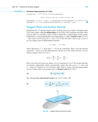 E X A M P L E 3 Parametric Representation of a Cone
A circular cone can be represented by
in components The parameters vary in the rectangle
Check that as it should be. What are the curves and ?
Tangent Plane and Surface Normal
Recall from Sec. 9.7 that the tangent vectors of all the curves on a surface S through a point
P of S form a plane, called the tangent plane of S at P (Fig. 244). Exceptions are points where
S has an edge or a cusp (like a cone), so that S cannot have a tangent plane at such a point.
Furthermore, a vector perpendicular to the tangent plane is called a normal vector of S at P.
Now since S can be given by in (2), the new idea is that we get a curve C
on S by taking a pair of differentiable functions
whose derivatives and are continuous. Then C has the position
vector . By differentiation and the use of the chain rule (Sec. 9.6) we
obtain a tangent vector of C on S
Hence the partial derivatives and at P are tangential to S at P. We assume that they
are linearly independent, which geometrically means that the curves and
on S intersect at P at a nonzero angle. Then and span the tangent plane
of S at P. Hence their cross product gives a normal vector N of S at P.
(4)
The corresponding unit normal vector n of S at P is (Fig. 244)
(5) n ⫽
1
ƒNƒ
N ⫽
1
ƒru ⴛ rv ƒ
ru ⴛ rv.
N ⫽ ru ⴛ rv ⫽ 0.
rv
ru
v ⫽ const
u ⫽ const
rv
ru
r
~r(t) ⫽
dr
~
dt
⫽
0r
0u
ur ⫹
0r
0v
vr.
r
~(t) ⫽ r(u(t), v(t))
vr ⫽ dvdt
ur ⫽ dudt
u ⫽ u(t), v ⫽ v(t)
r ⫽ r(u, v)
䊏
v ⫽ const
u ⫽ const
x2
⫹ y2
⫽ z2
,
R: 0 ⬉ u ⬉ H, 0 ⬉ v ⬉ 2p.
x ⫽ u cos v, y ⫽ u sin v, z ⫽ u.
r(u, v) ⫽ [u cos v, u sin v, u] ⫽ u cos vi ⫹ u sin vj ⫹ uk,
z ⫽ 2x2
⫹ y2
, 0 ⬉ t ⬉ H
SEC. 10.5 Surfaces for Surface Integrals 441
n
rv
ru
P
S
Fig. 244. Tangent plane and normal vector
c10-a.qxd 10/30/10 3:32 PM Page 441
 