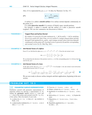 Also, if S is represented by then, by Theorem 2 in Sec. 9.7,
(5*)
A surface S is called a smooth surface if its surface normal depends continuously on
the points of S.
S is called piecewise smooth if it consists of finitely many smooth portions.
For instance, a sphere is smooth, and the surface of a cube is piecewise smooth
(explain!). We can now summarize our discussion as follows.
T H E O R E M 1 Tangent Plane and Surface Normal
If a surface S is given by (2) with continuous and satisfying
(4) at every point of S, then S has, at every point P, a unique tangent plane passing
through P and spanned by and and a unique normal whose direction depends
continuously on the points of S. A normal vector is given by (4) and the corresponding
unit normal vector by (5). (See Fig. 244.)
E X A M P L E 4 Unit Normal Vector of a Sphere
From we find that the sphere has the unit normal vector
We see that n has the direction of the position vector [x, y, z] of the corresponding point. Is it obvious that this
must be the case?
E X A M P L E 5 Unit Normal Vector of a Cone
At the apex of the cone in Example 3, the unit normal vector n becomes
undetermined because from we get
We are now ready to discuss surface integrals and their applications, beginning in the next
section.
䊏
n ⫽ c
x
22(x2
⫹ y2
)
,
y
22(x2
⫹ y2
)
,
⫺1
12
d ⫽
1
12
a
x
2x2
⫹ y2
i ⫹
y
2x2
⫹ y2
j ⫺ kb.
(5*)
g(x, y, z) ⫽ ⫺z ⫹ 2x2
⫹ y2
⫽ 0
䊏
n(x, y, z) ⫽ c
x
a
,
y
a
,
z
a d ⫽
x
a
i ⫹
y
a
j ⫹
z
a
k.
g(x, y, z) ⫽ x2
⫹ y2
⫹ z2
⫺ a2
⫽ 0
(5*)
rv,
ru
rv ⫽ 0r0v
ru ⫽ 0r0u
n ⫽
1
ƒgrad g ƒ
grad g.
g(x, y, z) ⫽ 0,
442 CHAP. 10 Vector Integral Calculus. Integral Theorems
1–8 PARAMETRIC SURFACE REPRESENTATION
Familiarize yourself with parametric representations of
important surfaces by deriving a representation (1), by
finding the parameter curves (curves and
) of the surface and a normal vector
of the surface. Show the details of your work.
1. xy-plane (thus similarly in
Probs. 2–8).
2. xy-planeinpolarcoordinates
(thus u ⫽ r, v ⫽ u)
u sin v]
r(u, v) ⫽ [u cos v,
ui ⫹ vj;
r(u, v) ⫽ (u, v)
N ⫽ ru ⴛ rv
v ⫽ const
u ⫽ const
3. Cone
4. Elliptic cylinder
5. Paraboloid of revolution
6. Helicoid Explain the
name.
7. Ellipsoid
8. Hyperbolic paraboloid
u2
]
v,
bu sinh
r(u, v) ⫽ [au cosh v,
c sin v]
b cos v sin u,
r(u, v) ⫽ [a cos v cos u,
r(u, v) ⫽ [u cos v, u sin v, v].
u2
]
r(u, v) ⫽ [u cos v, u sin v,
r(u, v) ⫽ [a cos v, b sin v, u]
r(u, v) ⫽ [u cos v, u sin v, cu]
P R O B L E M S E T 1 0 . 5
c10-a.qxd 10/30/10 12:18 PM Page 442
 
