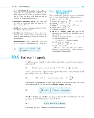 9. CAS EXPERIMENT. Graphing Surfaces, Depen-
dence on a, b, c. Graph the surfaces in Probs. 3–8. In
Prob. 6 generalize the surface by introducing parame-
ters a, b. Then find out in Probs. 4 and 6–8 how the
shape of the surfaces depends on a, b, c.
10. Orthogonal parameter curves and
on occur if and only if
Give examples. Prove it.
11. Satisfying (4). Represent the paraboloid in Prob. 5 so
that and show
12. Condition (4). Find the points in Probs. 1–8 at which
(4) does not hold. Indicate whether this results
from the shape of the surface or from the choice of the
representation.
13. Representation Show that or
can be written etc.)
(6)
and
N ⫽ grad g ⫽ [⫺fu, ⫺fv, 1].
r(u, v) ⫽ [u, v, f(u, v)]
( fu ⫽ 0f0u,
g ⫽ z ⫺ f(x, y) ⫽ 0
z ⫽ f(x, y)
z ⫽ f(x, y).
N ⫽ 0
N
~
.
N
~
(0, 0) ⫽ 0
ru • rv ⫽ 0.
r(u, v)
v ⫽ const
u ⫽ const
SEC. 10.6 Surface Integrals 443
14–19 DERIVE A PARAMETRIC
REPRESENTATION
Find a normal vector. The answer gives one representation;
there are many. Sketch the surface and parameter curves.
14. Plane
15. Cylinder of revolution
16. Ellipsoid
17. Sphere
18. Elliptic cone
19. Hyperbolic cylinder
20. PROJECT. Tangent Planes T(P) will be less
important in our work, but you should know how to
represent them.
(a) If then
(a scalar triple product) or
(b) If then
(c) If then
Interpret (a)⫺(c) geometrically. Give two examples for
(a), two for (b), and two for (c).
T(P): z* ⫺ z ⫽ (x* ⫺ x)fx(P) ⫹ (y* ⫺ y)fy(P).
S: z ⫽ f(x, y),
T(P): (r* ⫺ r(P)) ⴢ ⵜg ⫽ 0.
S: g(x, y, z) ⫽ 0,
r*(p, q) ⫽ r(P) ⫹ pru(P) ⫹ qrv(P).
T(P): (r* ⫺ r ru rv) ⫽ 0
S: r(u, v),
x2
⫺ y2
⫽ 1
z ⫽ 2x2
⫹ 4y2
x2
⫹ (y ⫹ 2.8)2
⫹ (z ⫺ 3.2)2
⫽ 2.25
x2
⫹ y2
⫹ 1
9 z2
⫽ 1
(x ⫺ 2)2
⫹ (y ⫹ 1)2
⫽ 25
4x ⫹ 3y ⫹ 2z ⫽ 12
10.6 Surface Integrals
To define a surface integral, we take a surface S, given by a parametric representation as
just discussed,
(1)
where (u, v) varies over a region R in the uv-plane. We assume S to be piecewise smooth
(Sec. 10.5), so that S has a normal vector
(2)
at every point (except perhaps for some edges or cusps, as for a cube or cone). For a given
vector function F we can now define the surface integral over S by
(3)
Here by (2), and is the area of the parallelogram with sides
and , by the definition of cross product. Hence
And we see that is the element of area of S.
dA ⫽ ƒNƒdu dv
n dA ⫽ nƒNƒ du dv ⫽ N du dv.
(3*)
rv
ru
ƒNƒ ⫽ ƒru ⴛ rv ƒ
N ⫽ ƒNƒn
冮S
冮F • n dA ⫽ 冮R
冮F(r(u, v)) • N(u, v) du dv.
N ⫽ ru ⴛ rv and unit normal vector n ⫽
1
ƒNƒ
N
r(u, v) ⫽ [x(u, v), y(u, v), z(u, v)] ⫽ x(u, v)i ⫹ y(u, v)j ⫹ z(u, v)k
c10-a.qxd 10/30/10 12:18 PM Page 443
 
