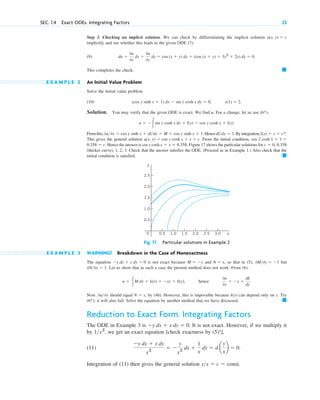 Step 3. Checking an implicit solution. We can check by differentiating the implicit solution
implicitly and see whether this leads to the given ODE (7):
(9)
This completes the check.
E X A M P L E 2 An Initial Value Problem
Solve the initial value problem
(10)
Solution. You may verify that the given ODE is exact. We find u. For a change, let us use (6*),
Fromthis, Hence Byintegration,
This gives the general solution From the initial condition,
Hence the answer is cos y cosh Figure 17 shows the particular solutions for
(thicker curve), 1, 2, 3. Check that the answer satisfies the ODE. (Proceed as in Example 1.) Also check that the
initial condition is satisfied. 䊏
c ⫽ 0, 0.358
x ⫹ x ⫽ 0.358.
0.358 ⫽ c.
cos 2 cosh 1 ⫹ 1 ⫽
u(x, y) ⫽ cos y cosh x ⫹ x ⫽ c.
l(x) ⫽ x ⫹ c*.
dl>dx ⫽ 1.
0u>0x ⫽ cos y sinh x ⫹ dl>dx ⫽ M ⫽ cos y sinh x ⫹ 1.
u ⫽ ⫺冮sin y cosh x dy ⫹ l(x) ⫽ cos y cosh x ⫹ l(x).
y(1) ⫽ 2.
(cos y sinh x ⫹ 1) dx ⫺ sin y cosh x dy ⫽ 0,
䊏
du ⫽
0u
0x
dx ⫹
0u
0y
dy ⫽ cos (x ⫹ y) dx ⫹ (cos (x ⫹ y) ⫹ 3y2
⫹ 2y) dy ⫽ 0.
u(x, y) ⫽ c
SEC. 1.4 Exact ODEs. Integrating Factors 23
y
x
0 1.0 2.0 3.0
0.5 1.5 2.5
1.0
2.0
0.5
1.5
2.5
Fig. 17. Particular solutions in Example 2
E X A M P L E 3 WARNING! Breakdown in the Case of Nonexactness
The equation is not exact because and so that in (5), but
Let us show that in such a case the present method does not work. From (6),
hence
Now, should equal by (4b). However, this is impossible because can depend only on . Try
(6*); it will also fail. Solve the equation by another method that we have discussed.
Reduction to Exact Form. Integrating Factors
The ODE in Example 3 is It is not exact. However, if we multiply it
by , we get an exact equation [check exactness by (5)!],
(11)
Integration of (11) then gives the general solution y>x ⫽ c ⫽ const.
⫺y dx ⫹ x dy
x2
⫽ ⫺
y
x2
dx ⫹
1
x
dy ⫽ d a
y
x
b ⫽ 0.
1>x2
⫺y dx ⫹ x dy ⫽ 0.
䊏
y
k(y)
N ⫽ x,
0u>0y
0u
0y
⫽ ⫺x ⫹
dk
dy
.
u ⫽ 冮M dx ⫹ k(y) ⫽ ⫺xy ⫹ k(y),
0N>0x ⫽ 1.
0M>0y ⫽ ⫺1
N ⫽ x,
M ⫽ ⫺y
⫺y dx ⫹ x dy ⫽ 0
c01.qxd 7/30/10 8:15 PM Page 23
 