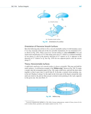 Orientation of Piecewise Smooth Surfaces
Here the following idea will do it. For a smooth orientable surface S with boundary curve
C we may associate with each of the two possible orientations of S an orientation of C,
as shown in Fig. 247a. Then a piecewise smooth surface is called orientable if we can
orient each smooth piece of S so that along each curve which is a common boundary
of two pieces and the positive direction of relative to is opposite to the
direction of relative to . See Fig. 247b for two adjacent pieces; note the arrows
along .
Theory: Nonorientable Surfaces
A sufficiently small piece of a smooth surface is always orientable. This may not hold for
entire surfaces. A well-known example is the Möbius strip,5
shown in Fig. 248. To make
a model, take the rectangular paper in Fig. 248, make a half-twist, and join the short sides
together so that A goes onto A, and B onto B. At take a normal vector pointing, say,
to the left. Displace it along C to the right (in the lower part of the figure) around the strip
until you return to and see that you get a normal vector pointing to the right, opposite
to the given one. See also Prob. 17.
P0
P0
C*
S2
C*
S1
C*
S2
S1
C*
SEC. 10.6 Surface Integrals 447
C C
(a) Smooth surface
(b) Piecewise smooth surface
n
n
S
n
n
S2
S1
C*
S
Fig. 247. Orientation of a surface
5
AUGUST FERDINAND MÖBIUS (1790–1868), German mathematician, student of Gauss, known for his
work in surface theory, geometry, and complex analysis (see Sec. 17.2).
B
A
A
B
C
P0
P0
P0
P0
C
Fig. 248. Möbius strip
c10-b.qxd 10/30/10 12:31 PM Page 447
 