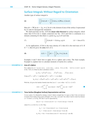 Surface Integrals Without Regard to Orientation
Another type of surface integral is
(6)
Here is the element of area of the surface S represented
by (1) and we disregard the orientation.
We shall need later (in Sec. 10.9) the mean value theorem for surface integrals, which
states that if R in (6) is simply connected (see Sec. 10.2) and G(r) is continuous in a
domain containing R, then there is a point in R such that
(7)
As for applications, if G(r) is the mass density of S, then (6) is the total mass of S. If
then (6) gives the area A(S) of S,
(8)
Examples 4 and 5 show how to apply (8) to a sphere and a torus. The final example,
Example 6, explains how to calculate moments of inertia for a surface.
E X A M P L E 4 Area of a Sphere
For a sphere [see (3)
in Sec. 10.5], we obtain by direct calculation (verify!)
Using and then we obtain
With this, (8) gives the familiar formula (note that )
E X A M P L E 5 Torus Surface (Doughnut Surface): Representation and Area
A torus surface S is obtained by rotating a circle C about a straight line L in space so that C does not intersect
or touch L but its plane always passes through L. If L is the z-axis and C has radius b and its center has distance
from L, as in Fig. 249, then S can be represented by
where Thus
ru ⴛ rv ⫽ b(a ⫹ b cos v)(cos u cos v i ⫹ sin u cos v j ⫹ sin v k).
rv ⫽ ⫺b sin v cos u i ⫺ b sin vsin u j ⫹ b cos v k
ru ⫽ ⫺(a ⫹ b cos v)sin u i ⫹ (a ⫹ b cos v) cos u j
0 ⬉ u ⬉ 2p, 0 ⬉ v ⬉ 2p.
r(u, v) ⫽ (a ⫹ b cos v) cos u i ⫹ (a ⫹ b cos v) sin u j ⫹ b sin v k
a (⬎ b)
䊏
A(S) ⫽ a2
冮
p2
⫺p2
冮
2p
0
ƒ cos v ƒ du dv ⫽ 2pa2
冮
p2
⫺p2
cos v dv ⫽ 4pa2
.
ƒcos v ƒ ⫽ cos v when ⫺p2 ⬉ v ⬉ p2
ƒru ⴛ rv ƒ ⫽ a2
(cos4
v cos2
u ⫹ cos4
v sin2
u ⫹ cos2
v sin2
v)12
⫽ a2
ƒ cos vƒ .
cos2
v ⫹ sin2
v ⫽ 1,
cos2
u ⫹ sin2
u ⫽ 1
ru ⴛ rv ⫽ [a2
cos2
v cos u, a2
cos2
v sin u, a2
cos v sin v].
r(u, v) ⫽ [a cos v cos u, a cos v sin u, a sin v], 0 ⬉ u ⬉ 2p, ⫺p2 ⬉ v ⬉ p2
A(S) ⫽ 冮
S
冮dA ⫽ 冮
R
冮ƒru ⴛ rv ƒ du dv.
G ⫽ 1,
(A ⫽ Area of S).
冮
S
冮G(r)dA ⫽ G(r(u0, v0))A
(u0, v0)
dA ⫽ ƒNƒ du dv ⫽ ƒru ⴛ rv ƒ du dv
冮
S
冮G(r) dA ⫽ 冮
R
冮G(r(u, v))ƒN(u, v)ƒ du dv.
448 CHAP. 10 Vector Integral Calculus. Integral Theorems
c10-b.qxd 10/30/10 12:31 PM Page 448
 